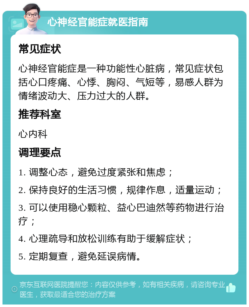 心神经官能症就医指南 常见症状 心神经官能症是一种功能性心脏病，常见症状包括心口疼痛、心悸、胸闷、气短等，易感人群为情绪波动大、压力过大的人群。 推荐科室 心内科 调理要点 1. 调整心态，避免过度紧张和焦虑； 2. 保持良好的生活习惯，规律作息，适量运动； 3. 可以使用稳心颗粒、益心巴迪然等药物进行治疗； 4. 心理疏导和放松训练有助于缓解症状； 5. 定期复查，避免延误病情。