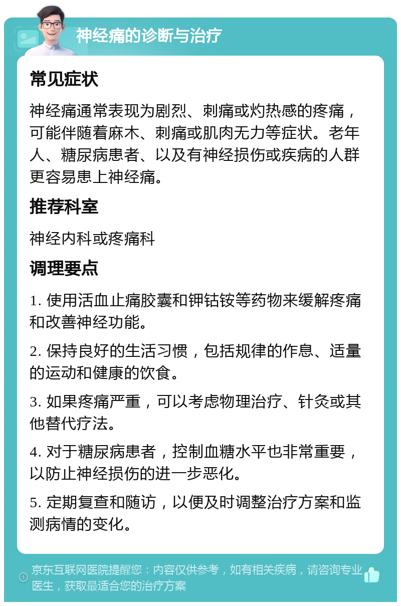 神经痛的诊断与治疗 常见症状 神经痛通常表现为剧烈、刺痛或灼热感的疼痛，可能伴随着麻木、刺痛或肌肉无力等症状。老年人、糖尿病患者、以及有神经损伤或疾病的人群更容易患上神经痛。 推荐科室 神经内科或疼痛科 调理要点 1. 使用活血止痛胶囊和钾钴铵等药物来缓解疼痛和改善神经功能。 2. 保持良好的生活习惯，包括规律的作息、适量的运动和健康的饮食。 3. 如果疼痛严重，可以考虑物理治疗、针灸或其他替代疗法。 4. 对于糖尿病患者，控制血糖水平也非常重要，以防止神经损伤的进一步恶化。 5. 定期复查和随访，以便及时调整治疗方案和监测病情的变化。