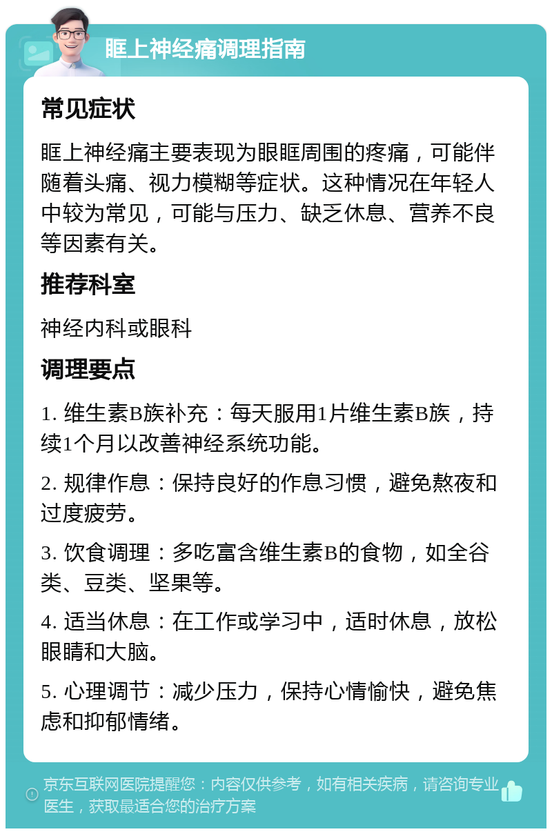 眶上神经痛调理指南 常见症状 眶上神经痛主要表现为眼眶周围的疼痛，可能伴随着头痛、视力模糊等症状。这种情况在年轻人中较为常见，可能与压力、缺乏休息、营养不良等因素有关。 推荐科室 神经内科或眼科 调理要点 1. 维生素B族补充：每天服用1片维生素B族，持续1个月以改善神经系统功能。 2. 规律作息：保持良好的作息习惯，避免熬夜和过度疲劳。 3. 饮食调理：多吃富含维生素B的食物，如全谷类、豆类、坚果等。 4. 适当休息：在工作或学习中，适时休息，放松眼睛和大脑。 5. 心理调节：减少压力，保持心情愉快，避免焦虑和抑郁情绪。