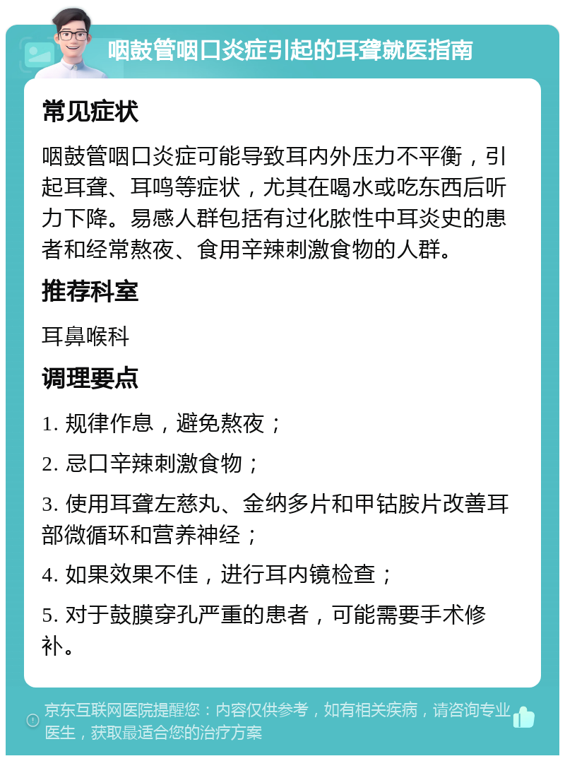 咽鼓管咽口炎症引起的耳聋就医指南 常见症状 咽鼓管咽口炎症可能导致耳内外压力不平衡，引起耳聋、耳鸣等症状，尤其在喝水或吃东西后听力下降。易感人群包括有过化脓性中耳炎史的患者和经常熬夜、食用辛辣刺激食物的人群。 推荐科室 耳鼻喉科 调理要点 1. 规律作息，避免熬夜； 2. 忌口辛辣刺激食物； 3. 使用耳聋左慈丸、金纳多片和甲钴胺片改善耳部微循环和营养神经； 4. 如果效果不佳，进行耳内镜检查； 5. 对于鼓膜穿孔严重的患者，可能需要手术修补。