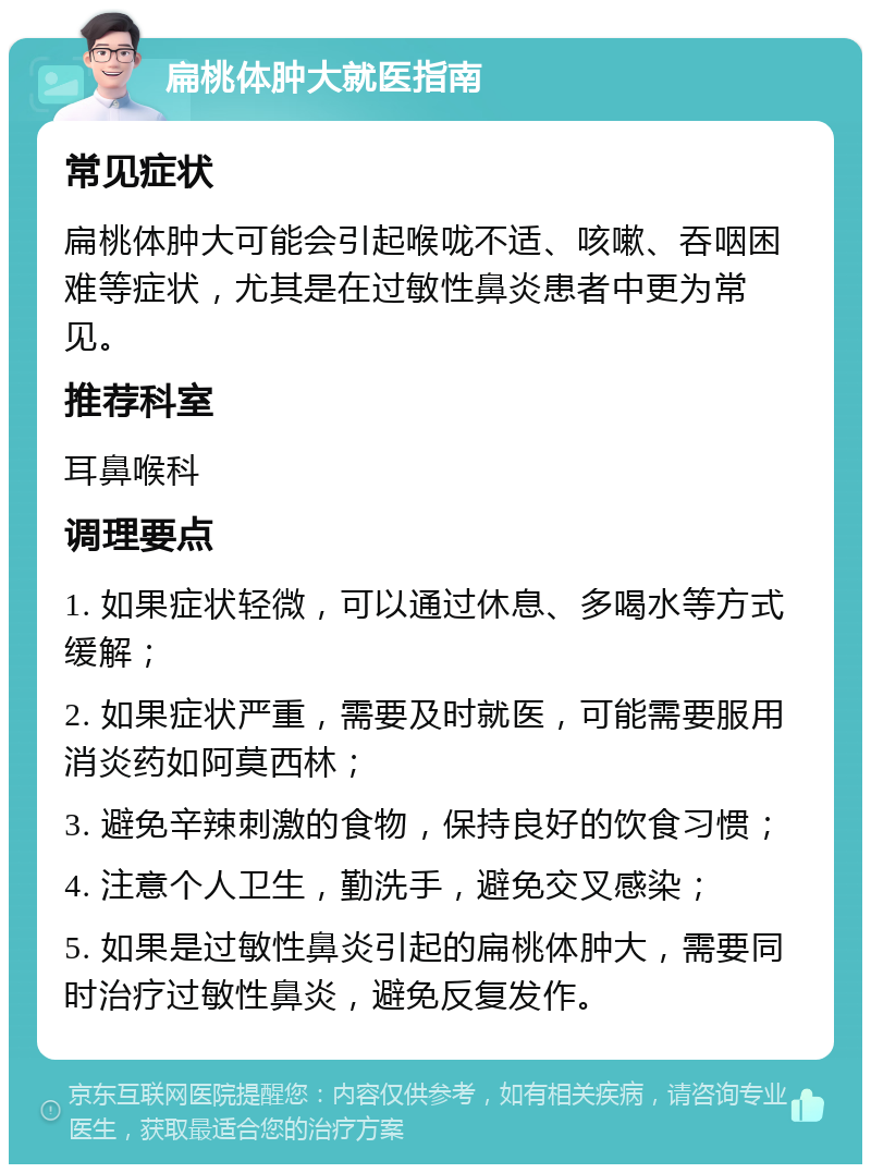 扁桃体肿大就医指南 常见症状 扁桃体肿大可能会引起喉咙不适、咳嗽、吞咽困难等症状，尤其是在过敏性鼻炎患者中更为常见。 推荐科室 耳鼻喉科 调理要点 1. 如果症状轻微，可以通过休息、多喝水等方式缓解； 2. 如果症状严重，需要及时就医，可能需要服用消炎药如阿莫西林； 3. 避免辛辣刺激的食物，保持良好的饮食习惯； 4. 注意个人卫生，勤洗手，避免交叉感染； 5. 如果是过敏性鼻炎引起的扁桃体肿大，需要同时治疗过敏性鼻炎，避免反复发作。