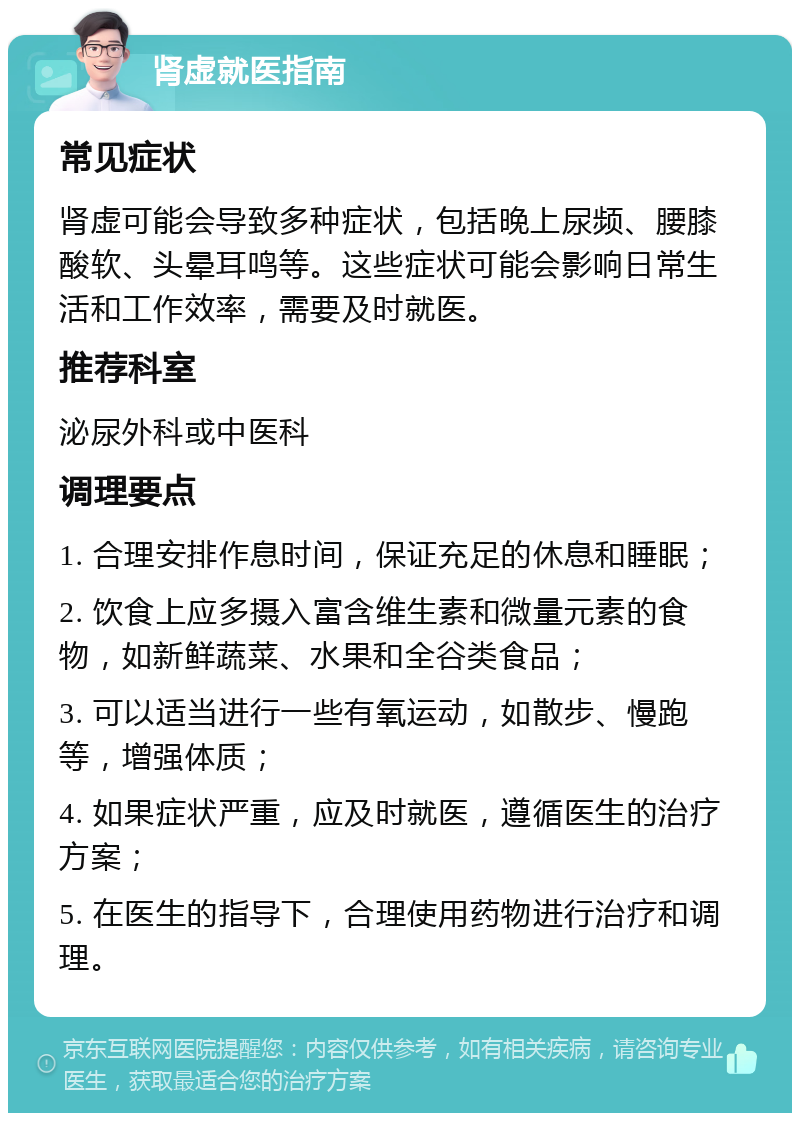 肾虚就医指南 常见症状 肾虚可能会导致多种症状，包括晚上尿频、腰膝酸软、头晕耳鸣等。这些症状可能会影响日常生活和工作效率，需要及时就医。 推荐科室 泌尿外科或中医科 调理要点 1. 合理安排作息时间，保证充足的休息和睡眠； 2. 饮食上应多摄入富含维生素和微量元素的食物，如新鲜蔬菜、水果和全谷类食品； 3. 可以适当进行一些有氧运动，如散步、慢跑等，增强体质； 4. 如果症状严重，应及时就医，遵循医生的治疗方案； 5. 在医生的指导下，合理使用药物进行治疗和调理。