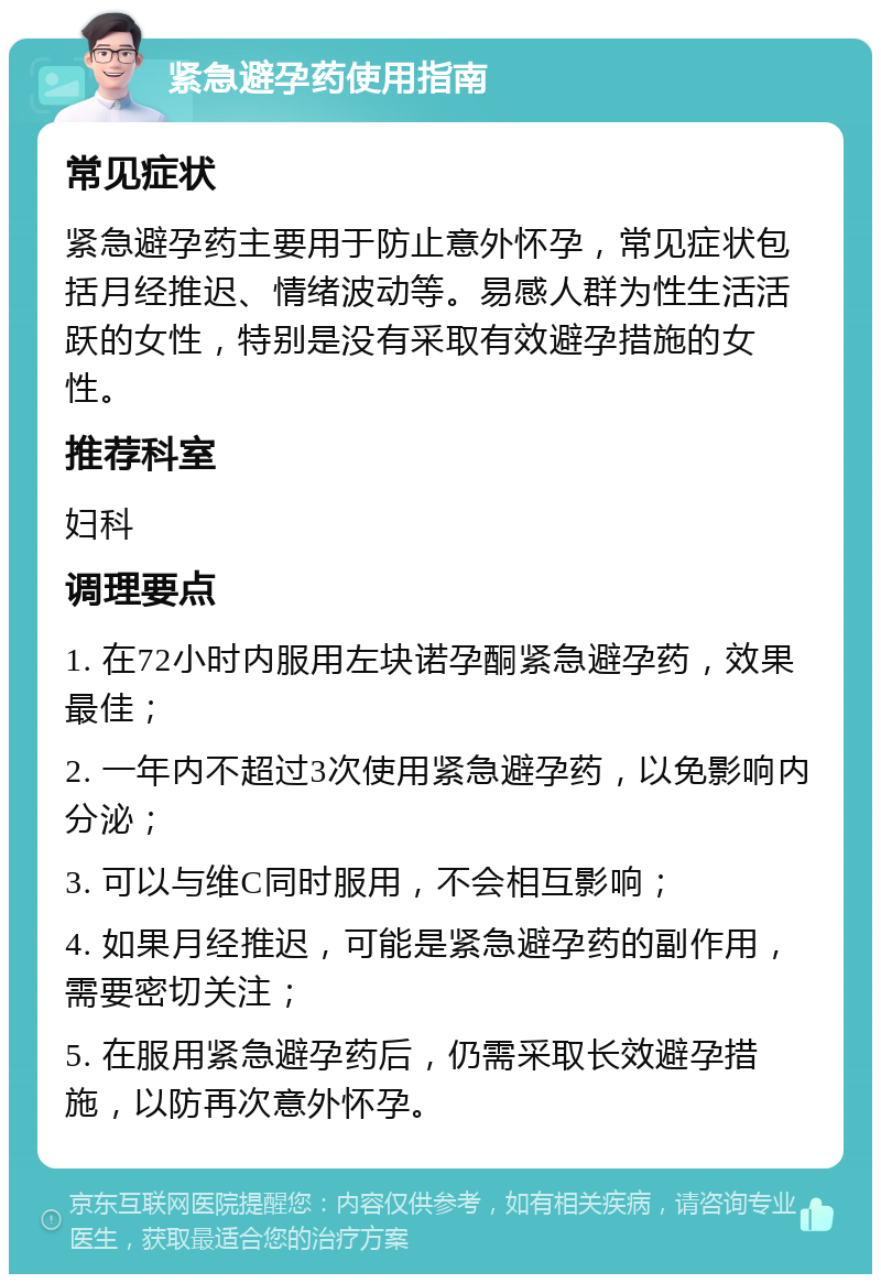 紧急避孕药使用指南 常见症状 紧急避孕药主要用于防止意外怀孕，常见症状包括月经推迟、情绪波动等。易感人群为性生活活跃的女性，特别是没有采取有效避孕措施的女性。 推荐科室 妇科 调理要点 1. 在72小时内服用左块诺孕酮紧急避孕药，效果最佳； 2. 一年内不超过3次使用紧急避孕药，以免影响内分泌； 3. 可以与维C同时服用，不会相互影响； 4. 如果月经推迟，可能是紧急避孕药的副作用，需要密切关注； 5. 在服用紧急避孕药后，仍需采取长效避孕措施，以防再次意外怀孕。