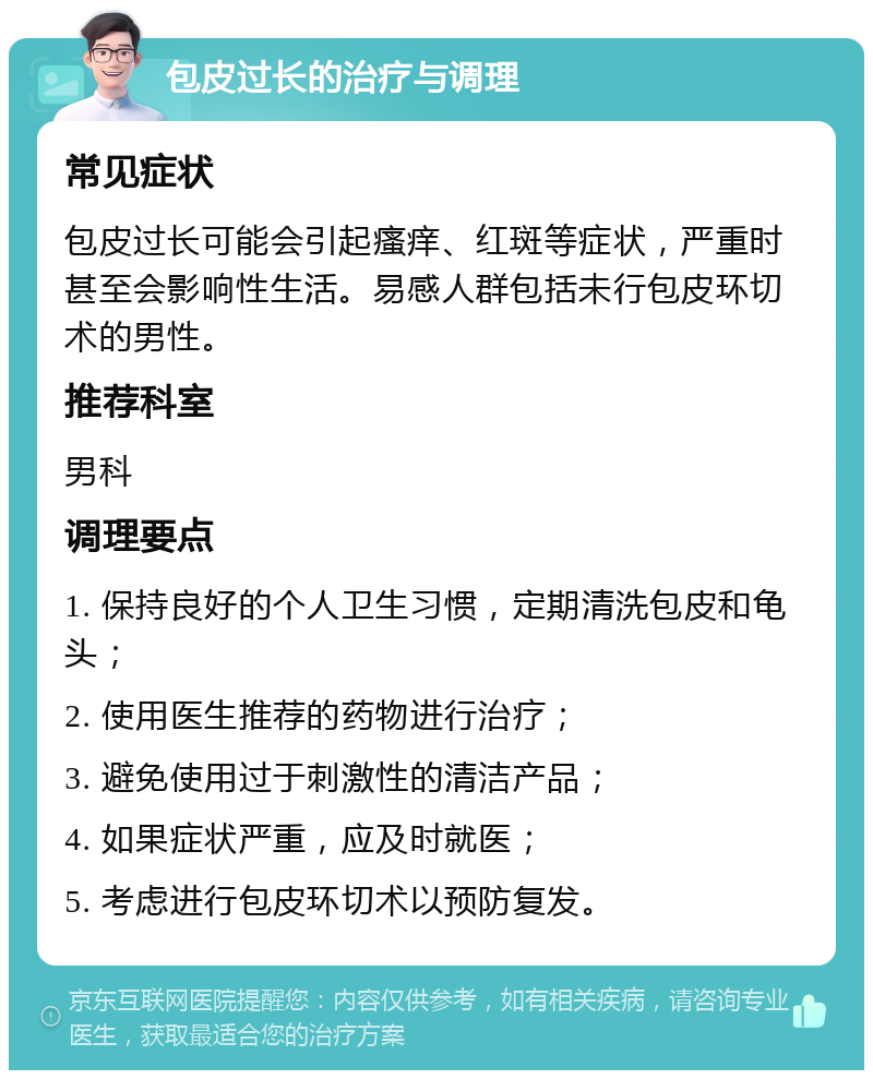 包皮过长的治疗与调理 常见症状 包皮过长可能会引起瘙痒、红斑等症状，严重时甚至会影响性生活。易感人群包括未行包皮环切术的男性。 推荐科室 男科 调理要点 1. 保持良好的个人卫生习惯，定期清洗包皮和龟头； 2. 使用医生推荐的药物进行治疗； 3. 避免使用过于刺激性的清洁产品； 4. 如果症状严重，应及时就医； 5. 考虑进行包皮环切术以预防复发。