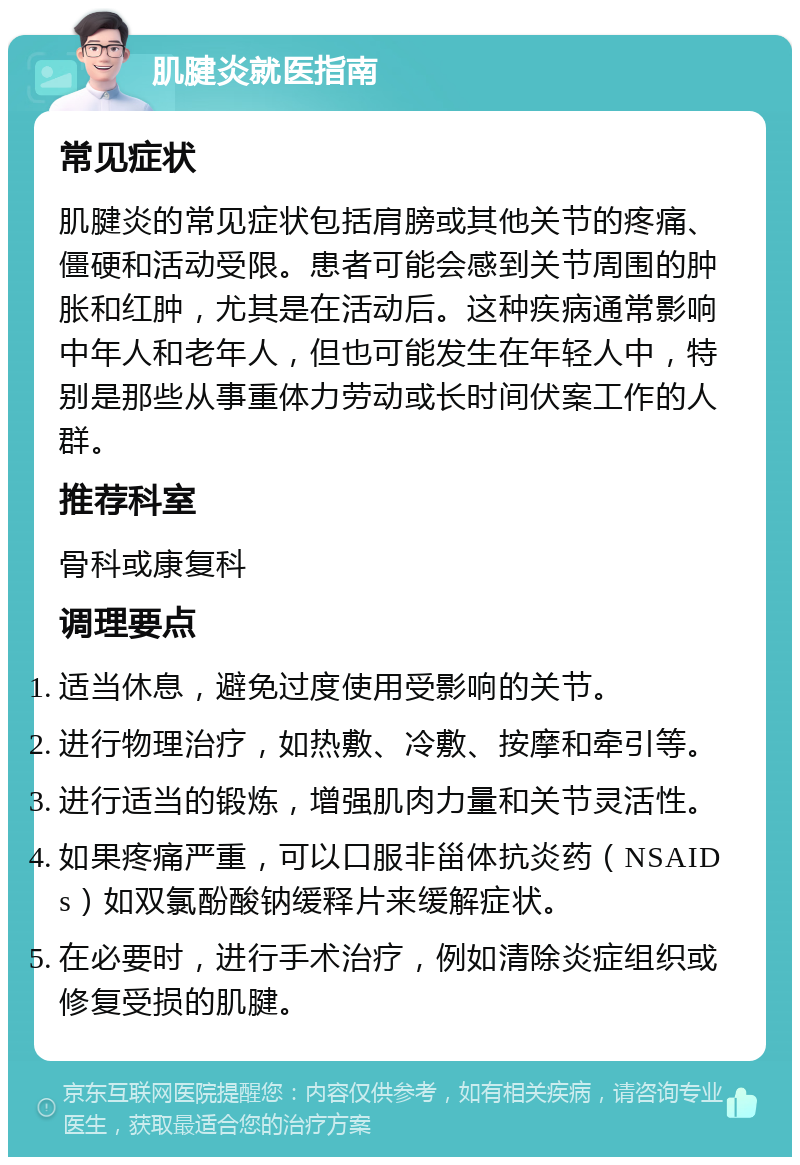 肌腱炎就医指南 常见症状 肌腱炎的常见症状包括肩膀或其他关节的疼痛、僵硬和活动受限。患者可能会感到关节周围的肿胀和红肿，尤其是在活动后。这种疾病通常影响中年人和老年人，但也可能发生在年轻人中，特别是那些从事重体力劳动或长时间伏案工作的人群。 推荐科室 骨科或康复科 调理要点 适当休息，避免过度使用受影响的关节。 进行物理治疗，如热敷、冷敷、按摩和牵引等。 进行适当的锻炼，增强肌肉力量和关节灵活性。 如果疼痛严重，可以口服非甾体抗炎药（NSAIDs）如双氯酚酸钠缓释片来缓解症状。 在必要时，进行手术治疗，例如清除炎症组织或修复受损的肌腱。