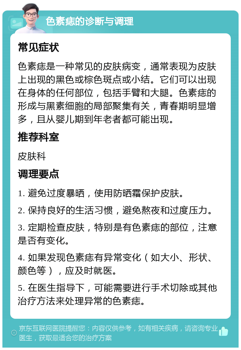 色素痣的诊断与调理 常见症状 色素痣是一种常见的皮肤病变，通常表现为皮肤上出现的黑色或棕色斑点或小结。它们可以出现在身体的任何部位，包括手臂和大腿。色素痣的形成与黑素细胞的局部聚集有关，青春期明显增多，且从婴儿期到年老者都可能出现。 推荐科室 皮肤科 调理要点 1. 避免过度暴晒，使用防晒霜保护皮肤。 2. 保持良好的生活习惯，避免熬夜和过度压力。 3. 定期检查皮肤，特别是有色素痣的部位，注意是否有变化。 4. 如果发现色素痣有异常变化（如大小、形状、颜色等），应及时就医。 5. 在医生指导下，可能需要进行手术切除或其他治疗方法来处理异常的色素痣。