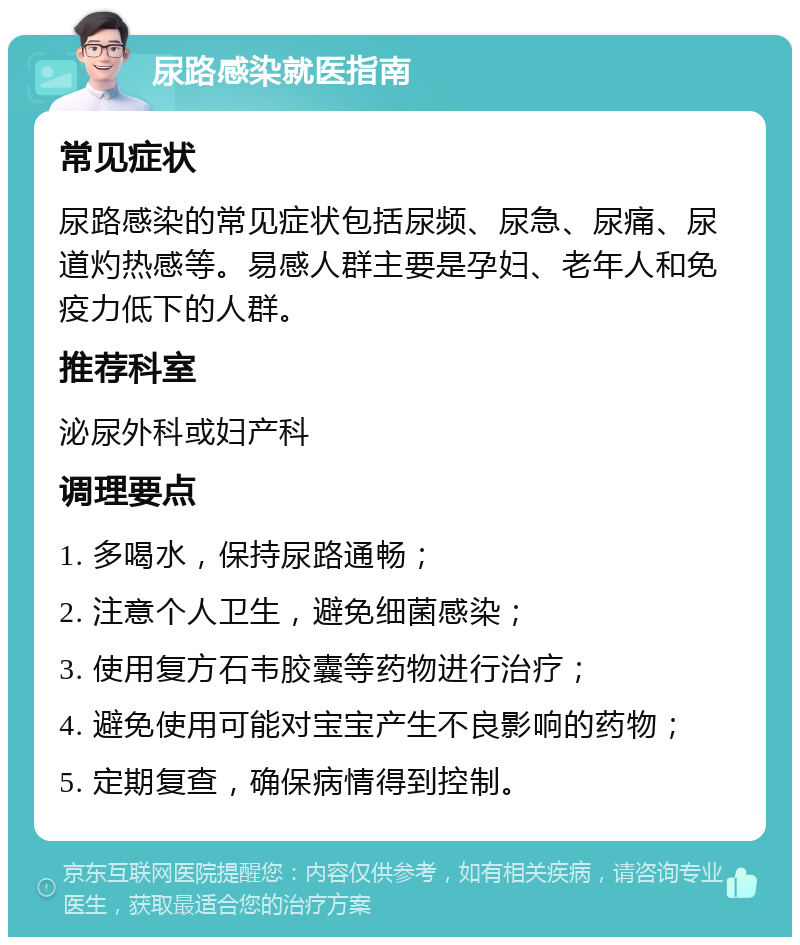 尿路感染就医指南 常见症状 尿路感染的常见症状包括尿频、尿急、尿痛、尿道灼热感等。易感人群主要是孕妇、老年人和免疫力低下的人群。 推荐科室 泌尿外科或妇产科 调理要点 1. 多喝水，保持尿路通畅； 2. 注意个人卫生，避免细菌感染； 3. 使用复方石韦胶囊等药物进行治疗； 4. 避免使用可能对宝宝产生不良影响的药物； 5. 定期复查，确保病情得到控制。