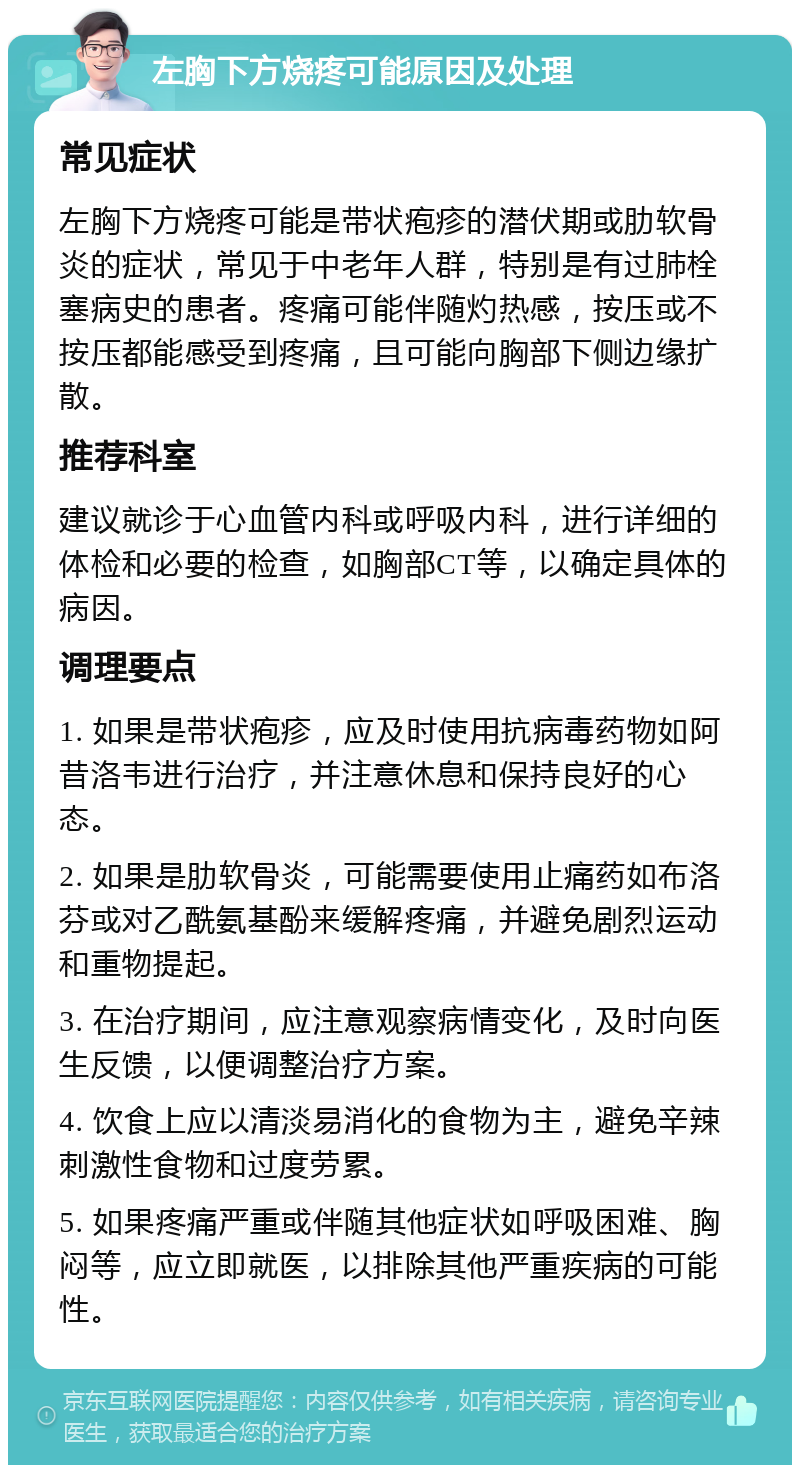 左胸下方烧疼可能原因及处理 常见症状 左胸下方烧疼可能是带状疱疹的潜伏期或肋软骨炎的症状，常见于中老年人群，特别是有过肺栓塞病史的患者。疼痛可能伴随灼热感，按压或不按压都能感受到疼痛，且可能向胸部下侧边缘扩散。 推荐科室 建议就诊于心血管内科或呼吸内科，进行详细的体检和必要的检查，如胸部CT等，以确定具体的病因。 调理要点 1. 如果是带状疱疹，应及时使用抗病毒药物如阿昔洛韦进行治疗，并注意休息和保持良好的心态。 2. 如果是肋软骨炎，可能需要使用止痛药如布洛芬或对乙酰氨基酚来缓解疼痛，并避免剧烈运动和重物提起。 3. 在治疗期间，应注意观察病情变化，及时向医生反馈，以便调整治疗方案。 4. 饮食上应以清淡易消化的食物为主，避免辛辣刺激性食物和过度劳累。 5. 如果疼痛严重或伴随其他症状如呼吸困难、胸闷等，应立即就医，以排除其他严重疾病的可能性。