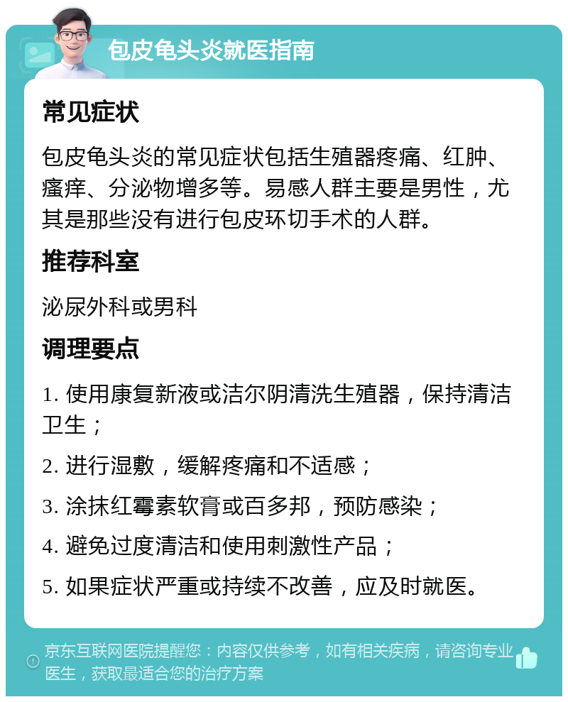 包皮龟头炎就医指南 常见症状 包皮龟头炎的常见症状包括生殖器疼痛、红肿、瘙痒、分泌物增多等。易感人群主要是男性，尤其是那些没有进行包皮环切手术的人群。 推荐科室 泌尿外科或男科 调理要点 1. 使用康复新液或洁尔阴清洗生殖器，保持清洁卫生； 2. 进行湿敷，缓解疼痛和不适感； 3. 涂抹红霉素软膏或百多邦，预防感染； 4. 避免过度清洁和使用刺激性产品； 5. 如果症状严重或持续不改善，应及时就医。