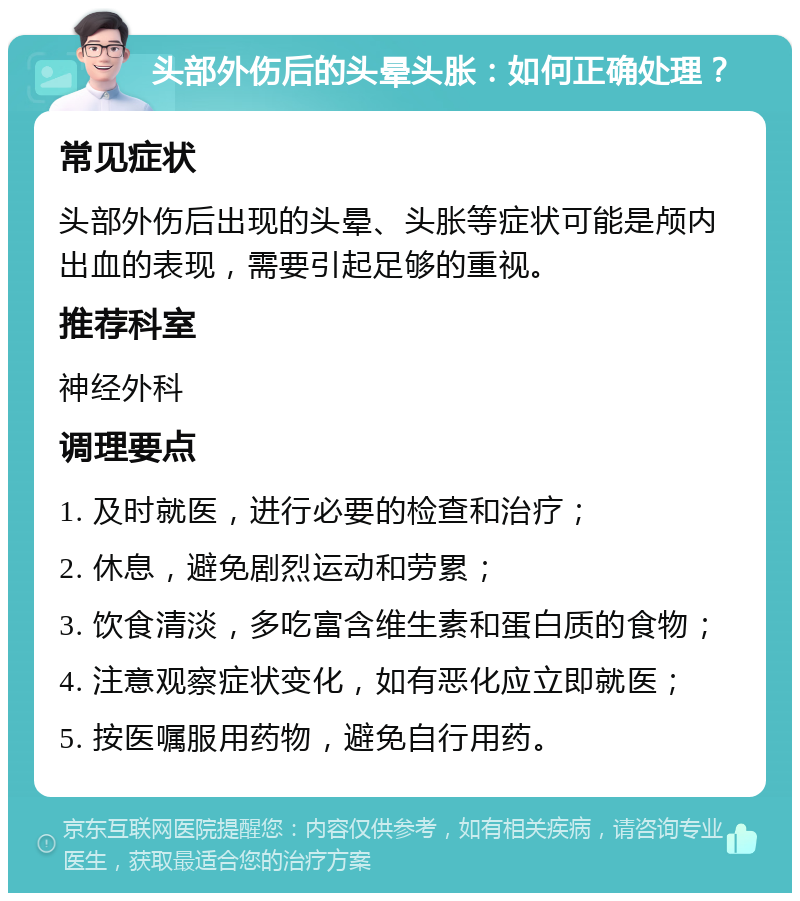 头部外伤后的头晕头胀：如何正确处理？ 常见症状 头部外伤后出现的头晕、头胀等症状可能是颅内出血的表现，需要引起足够的重视。 推荐科室 神经外科 调理要点 1. 及时就医，进行必要的检查和治疗； 2. 休息，避免剧烈运动和劳累； 3. 饮食清淡，多吃富含维生素和蛋白质的食物； 4. 注意观察症状变化，如有恶化应立即就医； 5. 按医嘱服用药物，避免自行用药。