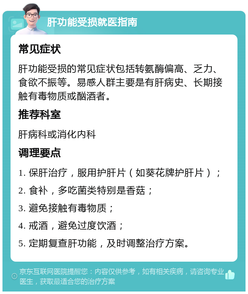 肝功能受损就医指南 常见症状 肝功能受损的常见症状包括转氨酶偏高、乏力、食欲不振等。易感人群主要是有肝病史、长期接触有毒物质或酗酒者。 推荐科室 肝病科或消化内科 调理要点 1. 保肝治疗，服用护肝片（如葵花牌护肝片）； 2. 食补，多吃菌类特别是香菇； 3. 避免接触有毒物质； 4. 戒酒，避免过度饮酒； 5. 定期复查肝功能，及时调整治疗方案。