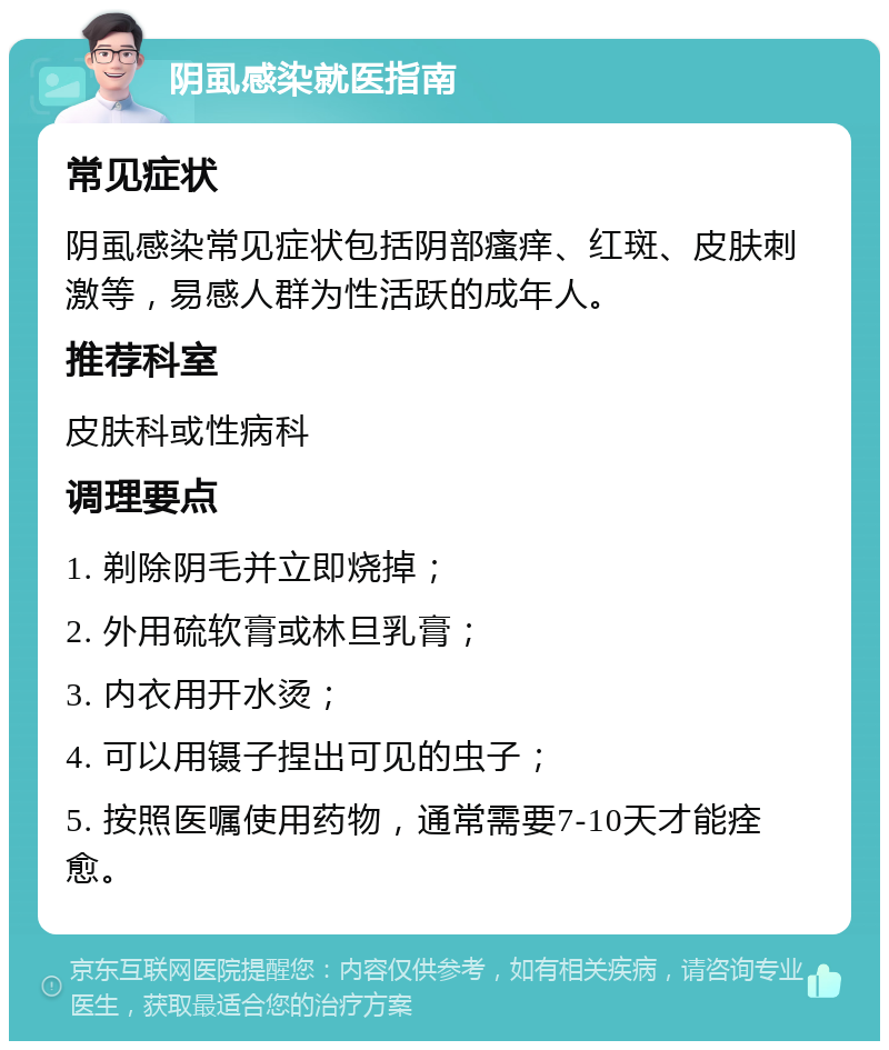 阴虱感染就医指南 常见症状 阴虱感染常见症状包括阴部瘙痒、红斑、皮肤刺激等，易感人群为性活跃的成年人。 推荐科室 皮肤科或性病科 调理要点 1. 剃除阴毛并立即烧掉； 2. 外用硫软膏或林旦乳膏； 3. 内衣用开水烫； 4. 可以用镊子捏出可见的虫子； 5. 按照医嘱使用药物，通常需要7-10天才能痊愈。