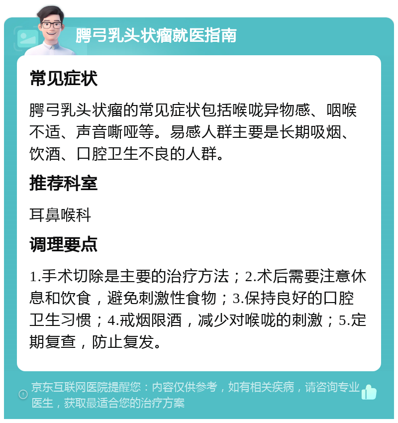 腭弓乳头状瘤就医指南 常见症状 腭弓乳头状瘤的常见症状包括喉咙异物感、咽喉不适、声音嘶哑等。易感人群主要是长期吸烟、饮酒、口腔卫生不良的人群。 推荐科室 耳鼻喉科 调理要点 1.手术切除是主要的治疗方法；2.术后需要注意休息和饮食，避免刺激性食物；3.保持良好的口腔卫生习惯；4.戒烟限酒，减少对喉咙的刺激；5.定期复查，防止复发。