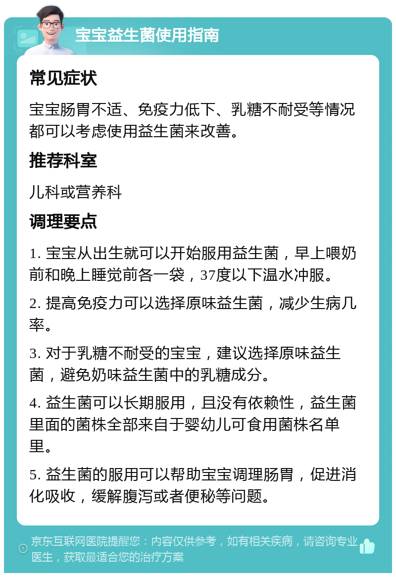 宝宝益生菌使用指南 常见症状 宝宝肠胃不适、免疫力低下、乳糖不耐受等情况都可以考虑使用益生菌来改善。 推荐科室 儿科或营养科 调理要点 1. 宝宝从出生就可以开始服用益生菌，早上喂奶前和晚上睡觉前各一袋，37度以下温水冲服。 2. 提高免疫力可以选择原味益生菌，减少生病几率。 3. 对于乳糖不耐受的宝宝，建议选择原味益生菌，避免奶味益生菌中的乳糖成分。 4. 益生菌可以长期服用，且没有依赖性，益生菌里面的菌株全部来自于婴幼儿可食用菌株名单里。 5. 益生菌的服用可以帮助宝宝调理肠胃，促进消化吸收，缓解腹泻或者便秘等问题。