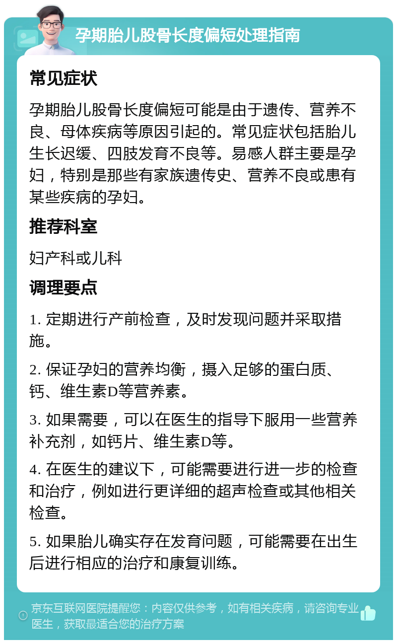 孕期胎儿股骨长度偏短处理指南 常见症状 孕期胎儿股骨长度偏短可能是由于遗传、营养不良、母体疾病等原因引起的。常见症状包括胎儿生长迟缓、四肢发育不良等。易感人群主要是孕妇，特别是那些有家族遗传史、营养不良或患有某些疾病的孕妇。 推荐科室 妇产科或儿科 调理要点 1. 定期进行产前检查，及时发现问题并采取措施。 2. 保证孕妇的营养均衡，摄入足够的蛋白质、钙、维生素D等营养素。 3. 如果需要，可以在医生的指导下服用一些营养补充剂，如钙片、维生素D等。 4. 在医生的建议下，可能需要进行进一步的检查和治疗，例如进行更详细的超声检查或其他相关检查。 5. 如果胎儿确实存在发育问题，可能需要在出生后进行相应的治疗和康复训练。