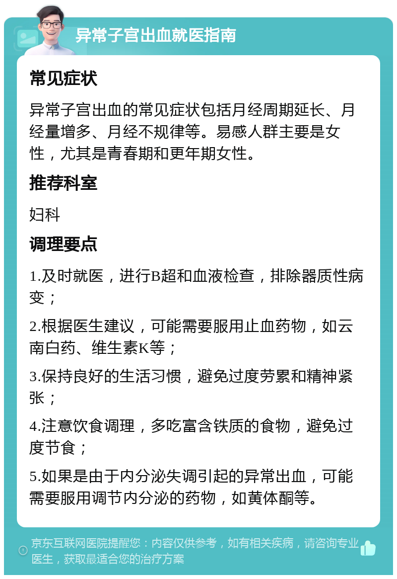 异常子宫出血就医指南 常见症状 异常子宫出血的常见症状包括月经周期延长、月经量增多、月经不规律等。易感人群主要是女性，尤其是青春期和更年期女性。 推荐科室 妇科 调理要点 1.及时就医，进行B超和血液检查，排除器质性病变； 2.根据医生建议，可能需要服用止血药物，如云南白药、维生素K等； 3.保持良好的生活习惯，避免过度劳累和精神紧张； 4.注意饮食调理，多吃富含铁质的食物，避免过度节食； 5.如果是由于内分泌失调引起的异常出血，可能需要服用调节内分泌的药物，如黄体酮等。