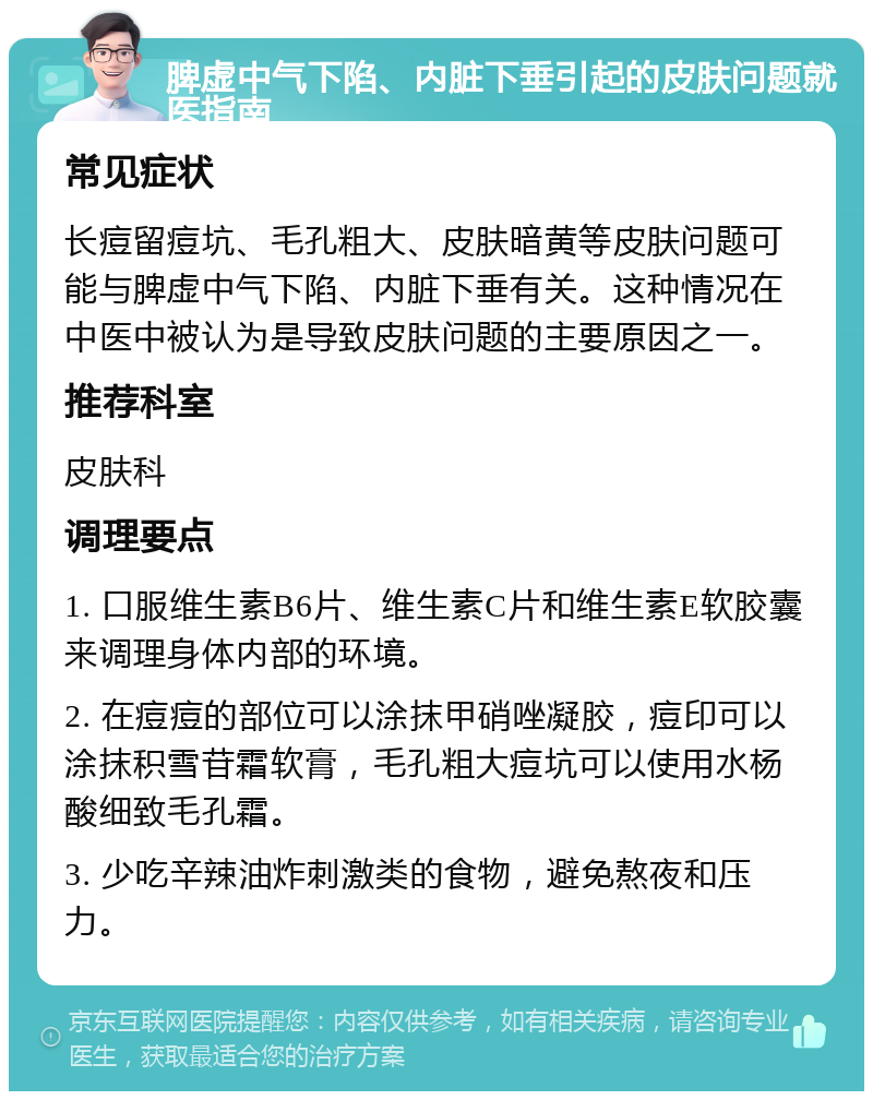 脾虚中气下陷、内脏下垂引起的皮肤问题就医指南 常见症状 长痘留痘坑、毛孔粗大、皮肤暗黄等皮肤问题可能与脾虚中气下陷、内脏下垂有关。这种情况在中医中被认为是导致皮肤问题的主要原因之一。 推荐科室 皮肤科 调理要点 1. 口服维生素B6片、维生素C片和维生素E软胶囊来调理身体内部的环境。 2. 在痘痘的部位可以涂抹甲硝唑凝胶，痘印可以涂抹积雪苷霜软膏，毛孔粗大痘坑可以使用水杨酸细致毛孔霜。 3. 少吃辛辣油炸刺激类的食物，避免熬夜和压力。