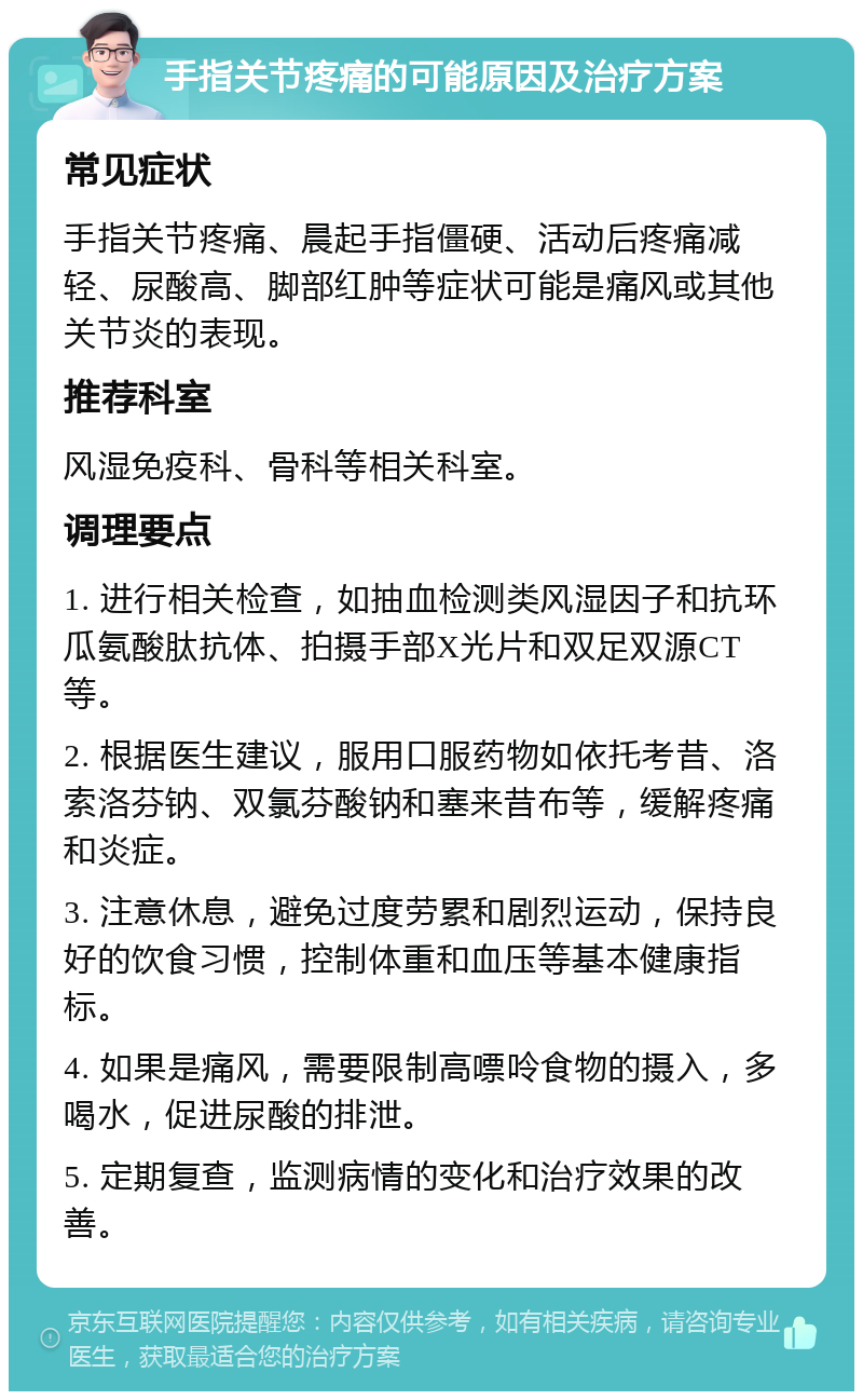 手指关节疼痛的可能原因及治疗方案 常见症状 手指关节疼痛、晨起手指僵硬、活动后疼痛减轻、尿酸高、脚部红肿等症状可能是痛风或其他关节炎的表现。 推荐科室 风湿免疫科、骨科等相关科室。 调理要点 1. 进行相关检查，如抽血检测类风湿因子和抗环瓜氨酸肽抗体、拍摄手部X光片和双足双源CT等。 2. 根据医生建议，服用口服药物如依托考昔、洛索洛芬钠、双氯芬酸钠和塞来昔布等，缓解疼痛和炎症。 3. 注意休息，避免过度劳累和剧烈运动，保持良好的饮食习惯，控制体重和血压等基本健康指标。 4. 如果是痛风，需要限制高嘌呤食物的摄入，多喝水，促进尿酸的排泄。 5. 定期复查，监测病情的变化和治疗效果的改善。