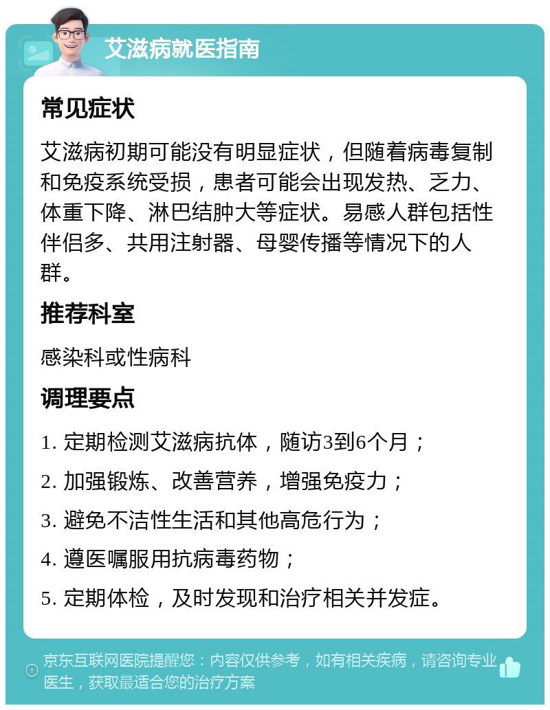 艾滋病就医指南 常见症状 艾滋病初期可能没有明显症状，但随着病毒复制和免疫系统受损，患者可能会出现发热、乏力、体重下降、淋巴结肿大等症状。易感人群包括性伴侣多、共用注射器、母婴传播等情况下的人群。 推荐科室 感染科或性病科 调理要点 1. 定期检测艾滋病抗体，随访3到6个月； 2. 加强锻炼、改善营养，增强免疫力； 3. 避免不洁性生活和其他高危行为； 4. 遵医嘱服用抗病毒药物； 5. 定期体检，及时发现和治疗相关并发症。