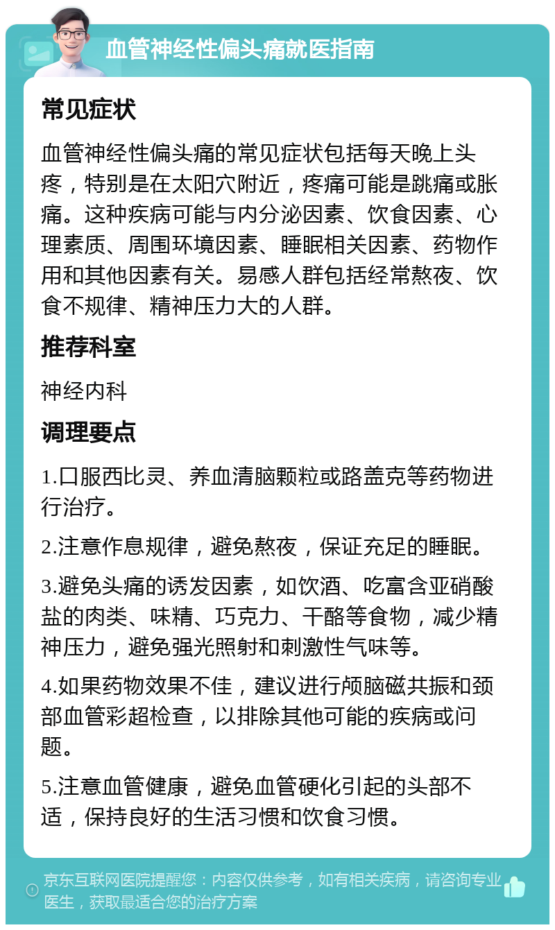 血管神经性偏头痛就医指南 常见症状 血管神经性偏头痛的常见症状包括每天晚上头疼，特别是在太阳穴附近，疼痛可能是跳痛或胀痛。这种疾病可能与内分泌因素、饮食因素、心理素质、周围环境因素、睡眠相关因素、药物作用和其他因素有关。易感人群包括经常熬夜、饮食不规律、精神压力大的人群。 推荐科室 神经内科 调理要点 1.口服西比灵、养血清脑颗粒或路盖克等药物进行治疗。 2.注意作息规律，避免熬夜，保证充足的睡眠。 3.避免头痛的诱发因素，如饮酒、吃富含亚硝酸盐的肉类、味精、巧克力、干酪等食物，减少精神压力，避免强光照射和刺激性气味等。 4.如果药物效果不佳，建议进行颅脑磁共振和颈部血管彩超检查，以排除其他可能的疾病或问题。 5.注意血管健康，避免血管硬化引起的头部不适，保持良好的生活习惯和饮食习惯。