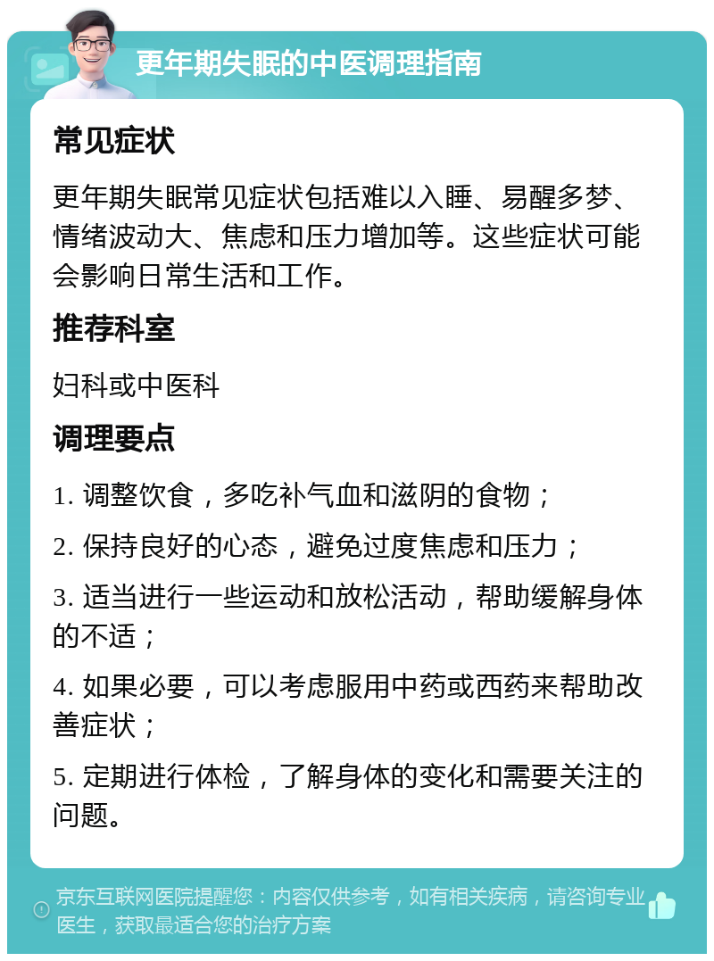 更年期失眠的中医调理指南 常见症状 更年期失眠常见症状包括难以入睡、易醒多梦、情绪波动大、焦虑和压力增加等。这些症状可能会影响日常生活和工作。 推荐科室 妇科或中医科 调理要点 1. 调整饮食，多吃补气血和滋阴的食物； 2. 保持良好的心态，避免过度焦虑和压力； 3. 适当进行一些运动和放松活动，帮助缓解身体的不适； 4. 如果必要，可以考虑服用中药或西药来帮助改善症状； 5. 定期进行体检，了解身体的变化和需要关注的问题。