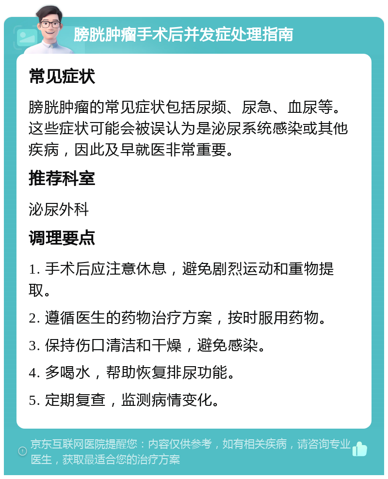 膀胱肿瘤手术后并发症处理指南 常见症状 膀胱肿瘤的常见症状包括尿频、尿急、血尿等。这些症状可能会被误认为是泌尿系统感染或其他疾病，因此及早就医非常重要。 推荐科室 泌尿外科 调理要点 1. 手术后应注意休息，避免剧烈运动和重物提取。 2. 遵循医生的药物治疗方案，按时服用药物。 3. 保持伤口清洁和干燥，避免感染。 4. 多喝水，帮助恢复排尿功能。 5. 定期复查，监测病情变化。