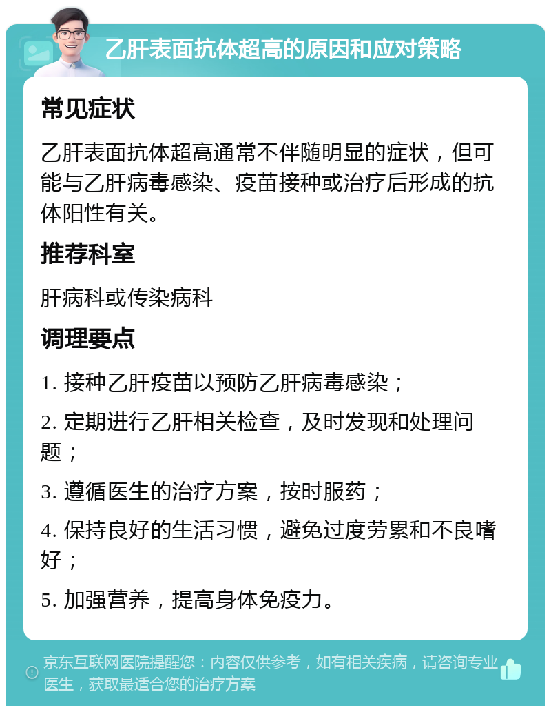 乙肝表面抗体超高的原因和应对策略 常见症状 乙肝表面抗体超高通常不伴随明显的症状，但可能与乙肝病毒感染、疫苗接种或治疗后形成的抗体阳性有关。 推荐科室 肝病科或传染病科 调理要点 1. 接种乙肝疫苗以预防乙肝病毒感染； 2. 定期进行乙肝相关检查，及时发现和处理问题； 3. 遵循医生的治疗方案，按时服药； 4. 保持良好的生活习惯，避免过度劳累和不良嗜好； 5. 加强营养，提高身体免疫力。