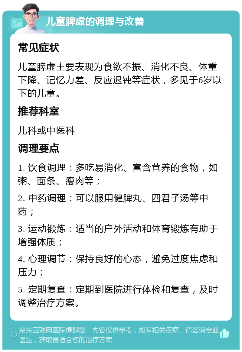 儿童脾虚的调理与改善 常见症状 儿童脾虚主要表现为食欲不振、消化不良、体重下降、记忆力差、反应迟钝等症状，多见于6岁以下的儿童。 推荐科室 儿科或中医科 调理要点 1. 饮食调理：多吃易消化、富含营养的食物，如粥、面条、瘦肉等； 2. 中药调理：可以服用健脾丸、四君子汤等中药； 3. 运动锻炼：适当的户外活动和体育锻炼有助于增强体质； 4. 心理调节：保持良好的心态，避免过度焦虑和压力； 5. 定期复查：定期到医院进行体检和复查，及时调整治疗方案。