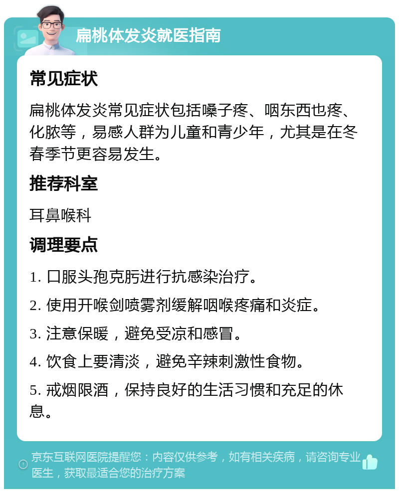 扁桃体发炎就医指南 常见症状 扁桃体发炎常见症状包括嗓子疼、咽东西也疼、化脓等，易感人群为儿童和青少年，尤其是在冬春季节更容易发生。 推荐科室 耳鼻喉科 调理要点 1. 口服头孢克肟进行抗感染治疗。 2. 使用开喉剑喷雾剂缓解咽喉疼痛和炎症。 3. 注意保暖，避免受凉和感冒。 4. 饮食上要清淡，避免辛辣刺激性食物。 5. 戒烟限酒，保持良好的生活习惯和充足的休息。