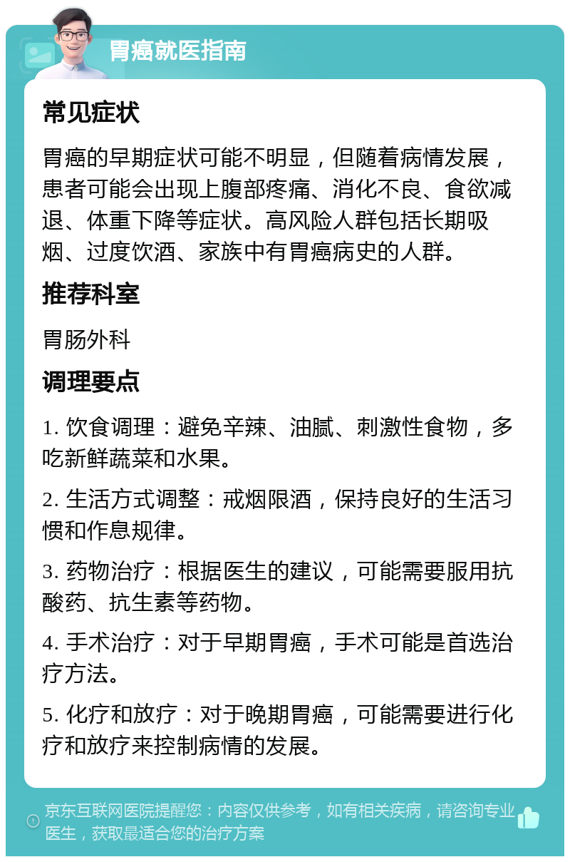 胃癌就医指南 常见症状 胃癌的早期症状可能不明显，但随着病情发展，患者可能会出现上腹部疼痛、消化不良、食欲减退、体重下降等症状。高风险人群包括长期吸烟、过度饮酒、家族中有胃癌病史的人群。 推荐科室 胃肠外科 调理要点 1. 饮食调理：避免辛辣、油腻、刺激性食物，多吃新鲜蔬菜和水果。 2. 生活方式调整：戒烟限酒，保持良好的生活习惯和作息规律。 3. 药物治疗：根据医生的建议，可能需要服用抗酸药、抗生素等药物。 4. 手术治疗：对于早期胃癌，手术可能是首选治疗方法。 5. 化疗和放疗：对于晚期胃癌，可能需要进行化疗和放疗来控制病情的发展。