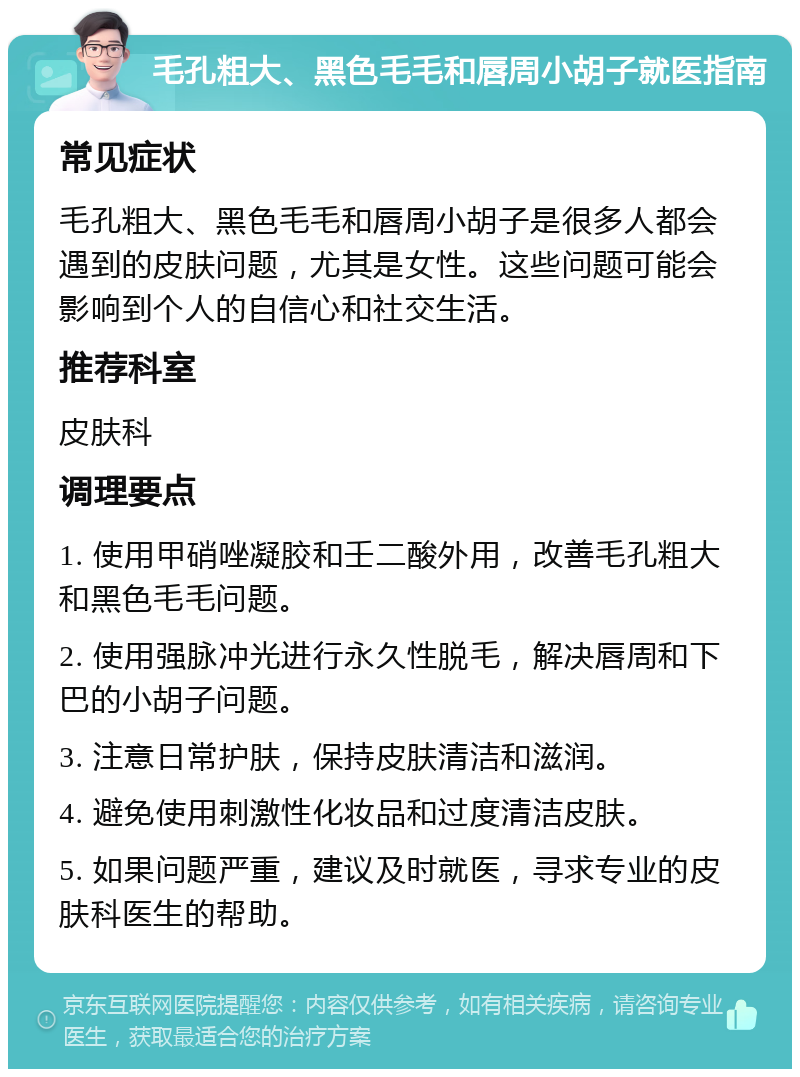 毛孔粗大、黑色毛毛和唇周小胡子就医指南 常见症状 毛孔粗大、黑色毛毛和唇周小胡子是很多人都会遇到的皮肤问题，尤其是女性。这些问题可能会影响到个人的自信心和社交生活。 推荐科室 皮肤科 调理要点 1. 使用甲硝唑凝胶和壬二酸外用，改善毛孔粗大和黑色毛毛问题。 2. 使用强脉冲光进行永久性脱毛，解决唇周和下巴的小胡子问题。 3. 注意日常护肤，保持皮肤清洁和滋润。 4. 避免使用刺激性化妆品和过度清洁皮肤。 5. 如果问题严重，建议及时就医，寻求专业的皮肤科医生的帮助。