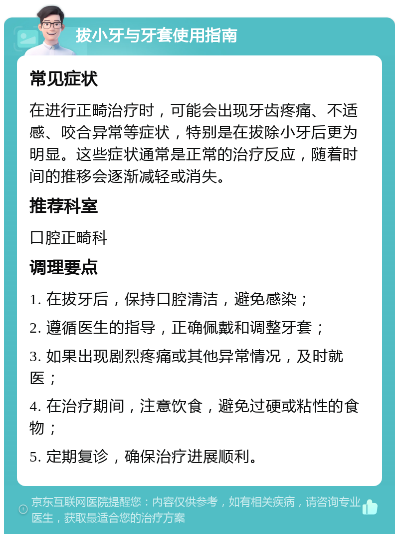 拔小牙与牙套使用指南 常见症状 在进行正畸治疗时，可能会出现牙齿疼痛、不适感、咬合异常等症状，特别是在拔除小牙后更为明显。这些症状通常是正常的治疗反应，随着时间的推移会逐渐减轻或消失。 推荐科室 口腔正畸科 调理要点 1. 在拔牙后，保持口腔清洁，避免感染； 2. 遵循医生的指导，正确佩戴和调整牙套； 3. 如果出现剧烈疼痛或其他异常情况，及时就医； 4. 在治疗期间，注意饮食，避免过硬或粘性的食物； 5. 定期复诊，确保治疗进展顺利。