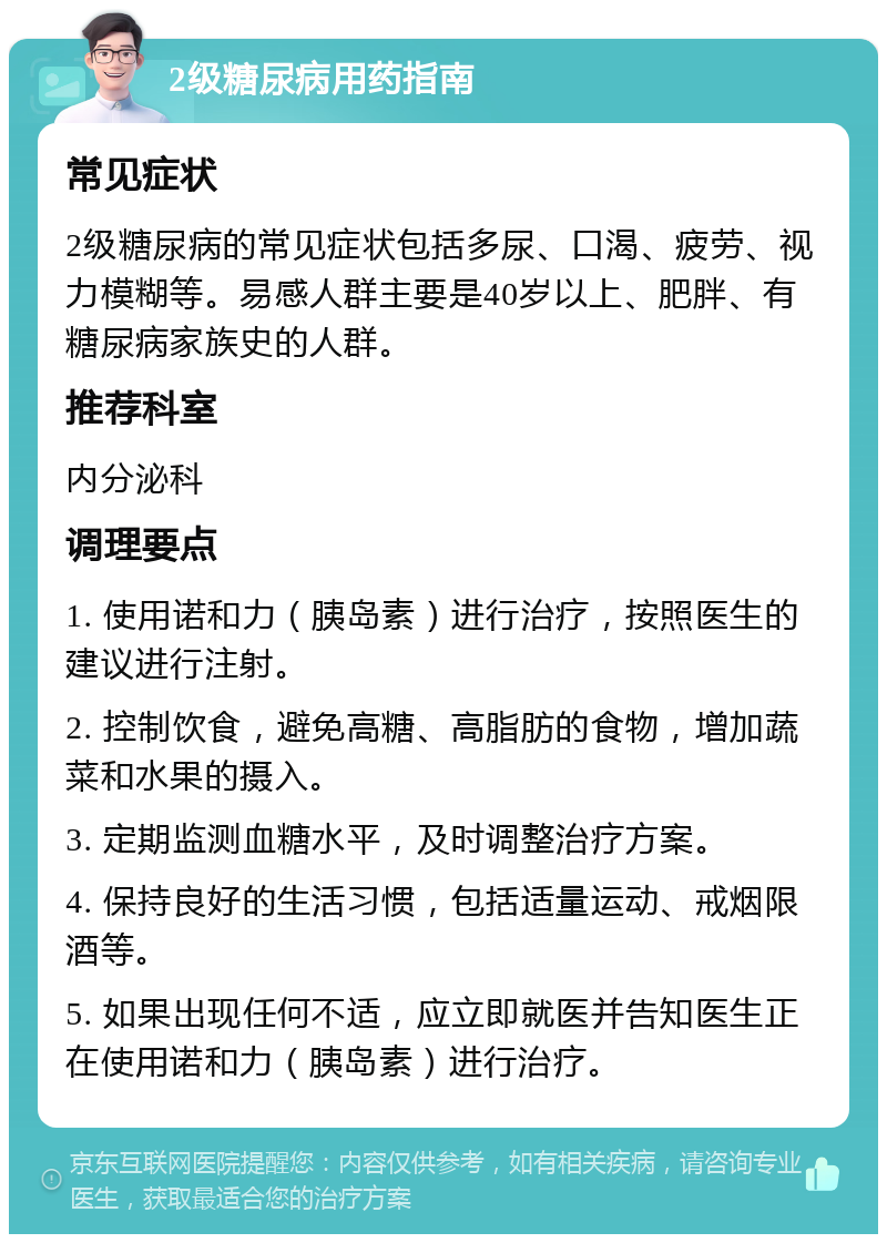 2级糖尿病用药指南 常见症状 2级糖尿病的常见症状包括多尿、口渴、疲劳、视力模糊等。易感人群主要是40岁以上、肥胖、有糖尿病家族史的人群。 推荐科室 内分泌科 调理要点 1. 使用诺和力（胰岛素）进行治疗，按照医生的建议进行注射。 2. 控制饮食，避免高糖、高脂肪的食物，增加蔬菜和水果的摄入。 3. 定期监测血糖水平，及时调整治疗方案。 4. 保持良好的生活习惯，包括适量运动、戒烟限酒等。 5. 如果出现任何不适，应立即就医并告知医生正在使用诺和力（胰岛素）进行治疗。