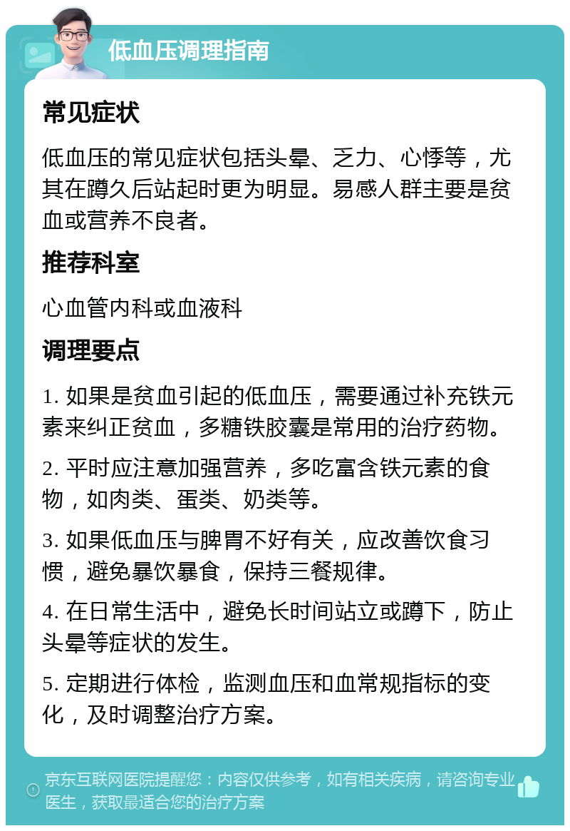 低血压调理指南 常见症状 低血压的常见症状包括头晕、乏力、心悸等，尤其在蹲久后站起时更为明显。易感人群主要是贫血或营养不良者。 推荐科室 心血管内科或血液科 调理要点 1. 如果是贫血引起的低血压，需要通过补充铁元素来纠正贫血，多糖铁胶囊是常用的治疗药物。 2. 平时应注意加强营养，多吃富含铁元素的食物，如肉类、蛋类、奶类等。 3. 如果低血压与脾胃不好有关，应改善饮食习惯，避免暴饮暴食，保持三餐规律。 4. 在日常生活中，避免长时间站立或蹲下，防止头晕等症状的发生。 5. 定期进行体检，监测血压和血常规指标的变化，及时调整治疗方案。