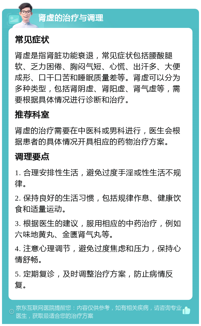 肾虚的治疗与调理 常见症状 肾虚是指肾脏功能衰退，常见症状包括腰酸腿软、乏力困倦、胸闷气短、心慌、出汗多、大便成形、口干口苦和睡眠质量差等。肾虚可以分为多种类型，包括肾阴虚、肾阳虚、肾气虚等，需要根据具体情况进行诊断和治疗。 推荐科室 肾虚的治疗需要在中医科或男科进行，医生会根据患者的具体情况开具相应的药物治疗方案。 调理要点 1. 合理安排性生活，避免过度手淫或性生活不规律。 2. 保持良好的生活习惯，包括规律作息、健康饮食和适量运动。 3. 根据医生的建议，服用相应的中药治疗，例如六味地黄丸、金匮肾气丸等。 4. 注意心理调节，避免过度焦虑和压力，保持心情舒畅。 5. 定期复诊，及时调整治疗方案，防止病情反复。