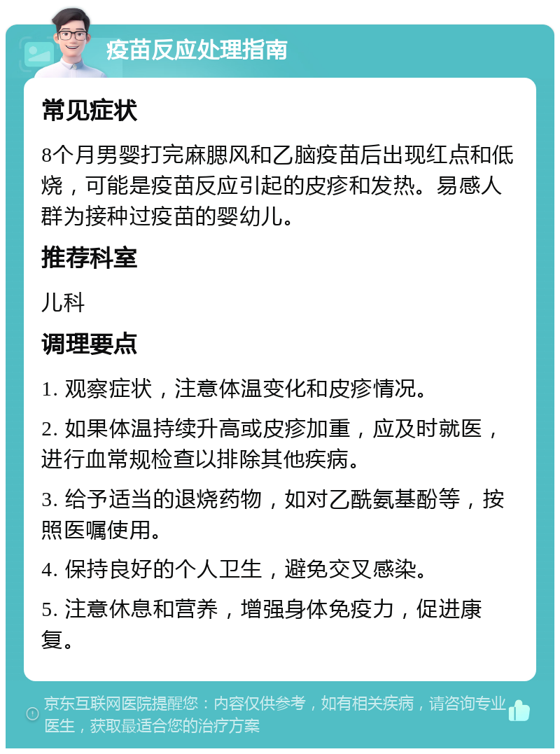 疫苗反应处理指南 常见症状 8个月男婴打完麻腮风和乙脑疫苗后出现红点和低烧，可能是疫苗反应引起的皮疹和发热。易感人群为接种过疫苗的婴幼儿。 推荐科室 儿科 调理要点 1. 观察症状，注意体温变化和皮疹情况。 2. 如果体温持续升高或皮疹加重，应及时就医，进行血常规检查以排除其他疾病。 3. 给予适当的退烧药物，如对乙酰氨基酚等，按照医嘱使用。 4. 保持良好的个人卫生，避免交叉感染。 5. 注意休息和营养，增强身体免疫力，促进康复。