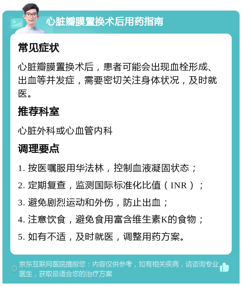 心脏瓣膜置换术后用药指南 常见症状 心脏瓣膜置换术后，患者可能会出现血栓形成、出血等并发症，需要密切关注身体状况，及时就医。 推荐科室 心脏外科或心血管内科 调理要点 1. 按医嘱服用华法林，控制血液凝固状态； 2. 定期复查，监测国际标准化比值（INR）； 3. 避免剧烈运动和外伤，防止出血； 4. 注意饮食，避免食用富含维生素K的食物； 5. 如有不适，及时就医，调整用药方案。