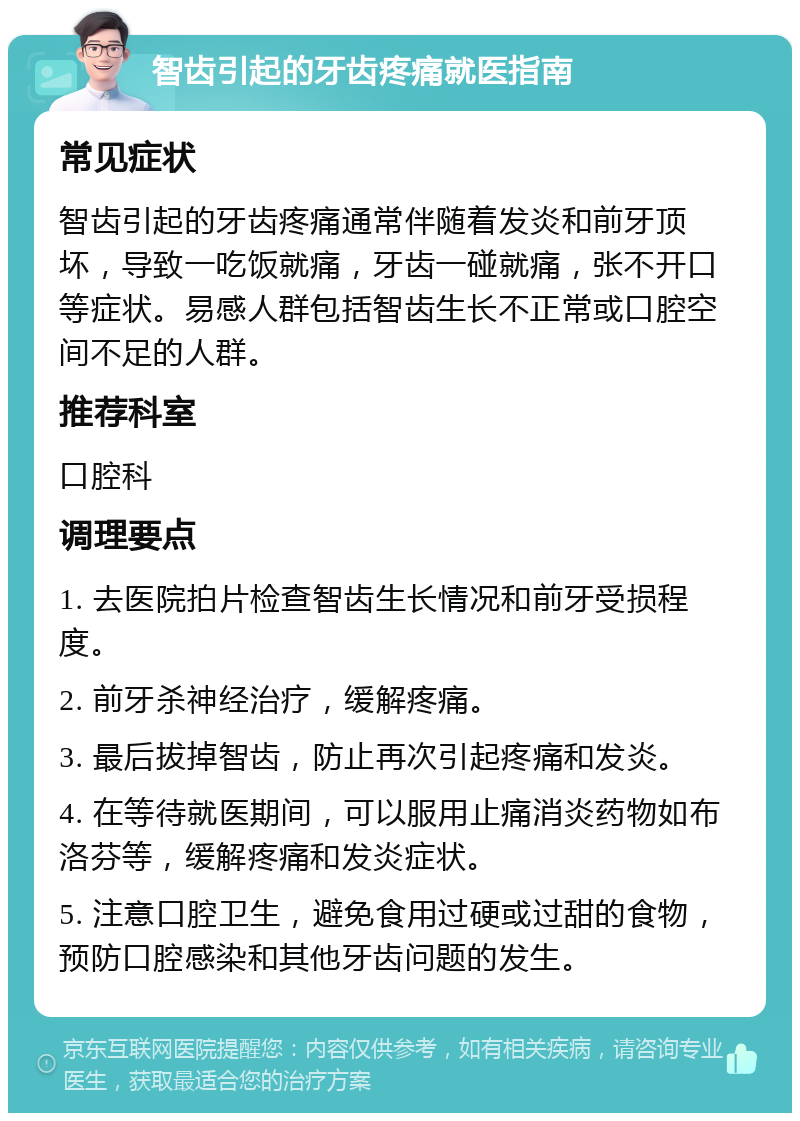 智齿引起的牙齿疼痛就医指南 常见症状 智齿引起的牙齿疼痛通常伴随着发炎和前牙顶坏，导致一吃饭就痛，牙齿一碰就痛，张不开口等症状。易感人群包括智齿生长不正常或口腔空间不足的人群。 推荐科室 口腔科 调理要点 1. 去医院拍片检查智齿生长情况和前牙受损程度。 2. 前牙杀神经治疗，缓解疼痛。 3. 最后拔掉智齿，防止再次引起疼痛和发炎。 4. 在等待就医期间，可以服用止痛消炎药物如布洛芬等，缓解疼痛和发炎症状。 5. 注意口腔卫生，避免食用过硬或过甜的食物，预防口腔感染和其他牙齿问题的发生。