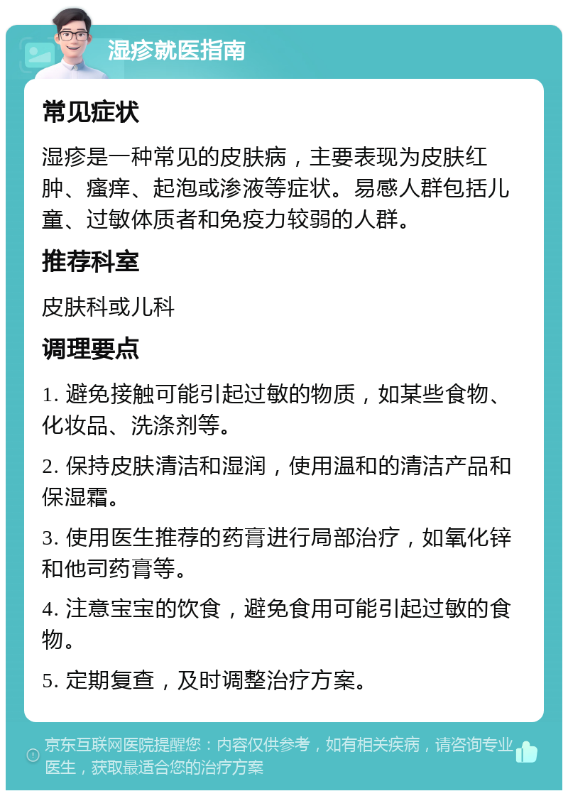 湿疹就医指南 常见症状 湿疹是一种常见的皮肤病，主要表现为皮肤红肿、瘙痒、起泡或渗液等症状。易感人群包括儿童、过敏体质者和免疫力较弱的人群。 推荐科室 皮肤科或儿科 调理要点 1. 避免接触可能引起过敏的物质，如某些食物、化妆品、洗涤剂等。 2. 保持皮肤清洁和湿润，使用温和的清洁产品和保湿霜。 3. 使用医生推荐的药膏进行局部治疗，如氧化锌和他司药膏等。 4. 注意宝宝的饮食，避免食用可能引起过敏的食物。 5. 定期复查，及时调整治疗方案。