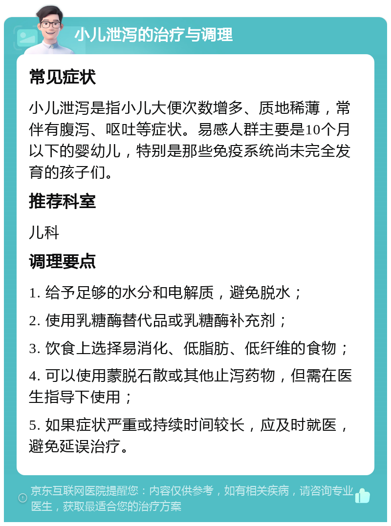 小儿泄泻的治疗与调理 常见症状 小儿泄泻是指小儿大便次数增多、质地稀薄，常伴有腹泻、呕吐等症状。易感人群主要是10个月以下的婴幼儿，特别是那些免疫系统尚未完全发育的孩子们。 推荐科室 儿科 调理要点 1. 给予足够的水分和电解质，避免脱水； 2. 使用乳糖酶替代品或乳糖酶补充剂； 3. 饮食上选择易消化、低脂肪、低纤维的食物； 4. 可以使用蒙脱石散或其他止泻药物，但需在医生指导下使用； 5. 如果症状严重或持续时间较长，应及时就医，避免延误治疗。