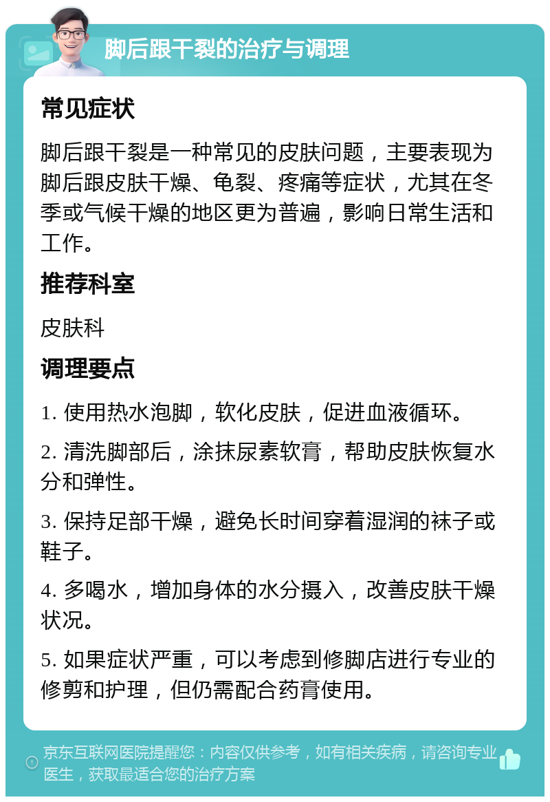 脚后跟干裂的治疗与调理 常见症状 脚后跟干裂是一种常见的皮肤问题，主要表现为脚后跟皮肤干燥、龟裂、疼痛等症状，尤其在冬季或气候干燥的地区更为普遍，影响日常生活和工作。 推荐科室 皮肤科 调理要点 1. 使用热水泡脚，软化皮肤，促进血液循环。 2. 清洗脚部后，涂抹尿素软膏，帮助皮肤恢复水分和弹性。 3. 保持足部干燥，避免长时间穿着湿润的袜子或鞋子。 4. 多喝水，增加身体的水分摄入，改善皮肤干燥状况。 5. 如果症状严重，可以考虑到修脚店进行专业的修剪和护理，但仍需配合药膏使用。