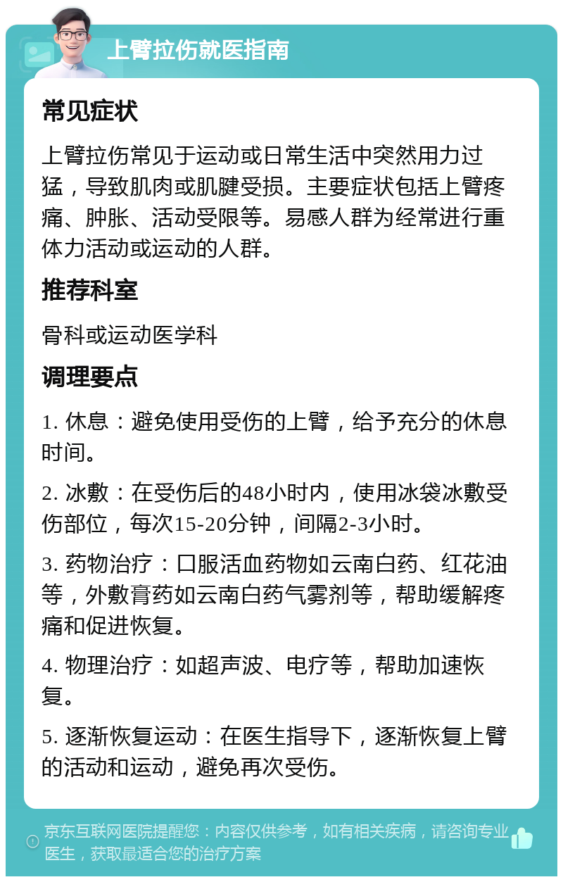 上臂拉伤就医指南 常见症状 上臂拉伤常见于运动或日常生活中突然用力过猛，导致肌肉或肌腱受损。主要症状包括上臂疼痛、肿胀、活动受限等。易感人群为经常进行重体力活动或运动的人群。 推荐科室 骨科或运动医学科 调理要点 1. 休息：避免使用受伤的上臂，给予充分的休息时间。 2. 冰敷：在受伤后的48小时内，使用冰袋冰敷受伤部位，每次15-20分钟，间隔2-3小时。 3. 药物治疗：口服活血药物如云南白药、红花油等，外敷膏药如云南白药气雾剂等，帮助缓解疼痛和促进恢复。 4. 物理治疗：如超声波、电疗等，帮助加速恢复。 5. 逐渐恢复运动：在医生指导下，逐渐恢复上臂的活动和运动，避免再次受伤。