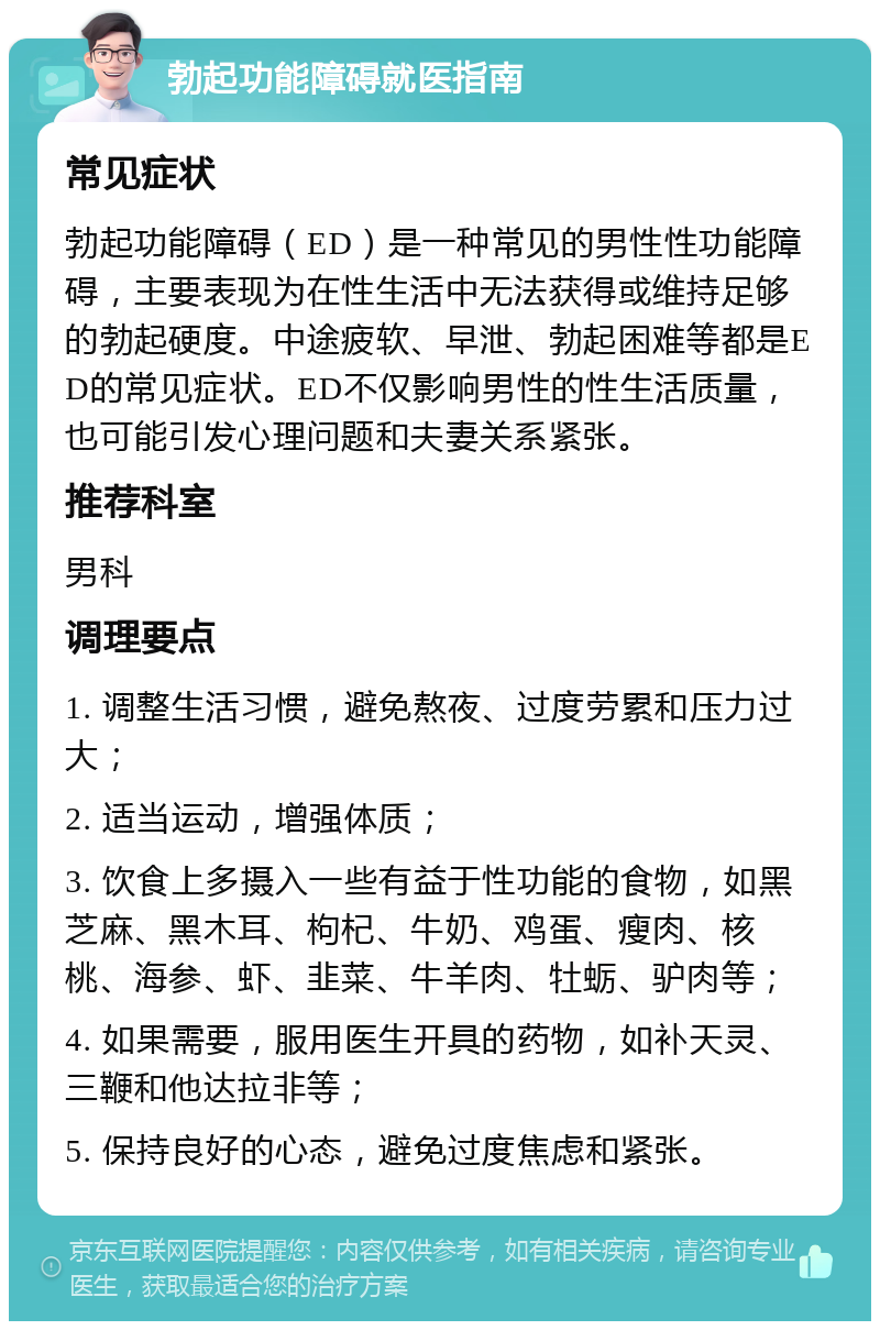 勃起功能障碍就医指南 常见症状 勃起功能障碍（ED）是一种常见的男性性功能障碍，主要表现为在性生活中无法获得或维持足够的勃起硬度。中途疲软、早泄、勃起困难等都是ED的常见症状。ED不仅影响男性的性生活质量，也可能引发心理问题和夫妻关系紧张。 推荐科室 男科 调理要点 1. 调整生活习惯，避免熬夜、过度劳累和压力过大； 2. 适当运动，增强体质； 3. 饮食上多摄入一些有益于性功能的食物，如黑芝麻、黑木耳、枸杞、牛奶、鸡蛋、瘦肉、核桃、海参、虾、韭菜、牛羊肉、牡蛎、驴肉等； 4. 如果需要，服用医生开具的药物，如补天灵、三鞭和他达拉非等； 5. 保持良好的心态，避免过度焦虑和紧张。