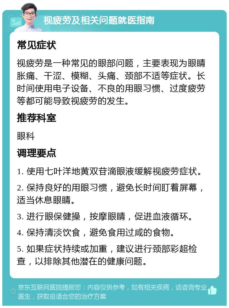 视疲劳及相关问题就医指南 常见症状 视疲劳是一种常见的眼部问题，主要表现为眼睛胀痛、干涩、模糊、头痛、颈部不适等症状。长时间使用电子设备、不良的用眼习惯、过度疲劳等都可能导致视疲劳的发生。 推荐科室 眼科 调理要点 1. 使用七叶洋地黄双苷滴眼液缓解视疲劳症状。 2. 保持良好的用眼习惯，避免长时间盯着屏幕，适当休息眼睛。 3. 进行眼保健操，按摩眼睛，促进血液循环。 4. 保持清淡饮食，避免食用过咸的食物。 5. 如果症状持续或加重，建议进行颈部彩超检查，以排除其他潜在的健康问题。