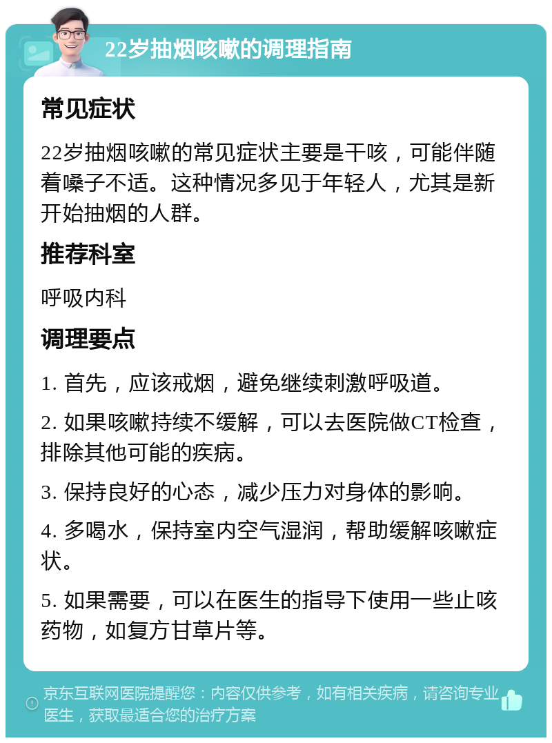 22岁抽烟咳嗽的调理指南 常见症状 22岁抽烟咳嗽的常见症状主要是干咳，可能伴随着嗓子不适。这种情况多见于年轻人，尤其是新开始抽烟的人群。 推荐科室 呼吸内科 调理要点 1. 首先，应该戒烟，避免继续刺激呼吸道。 2. 如果咳嗽持续不缓解，可以去医院做CT检查，排除其他可能的疾病。 3. 保持良好的心态，减少压力对身体的影响。 4. 多喝水，保持室内空气湿润，帮助缓解咳嗽症状。 5. 如果需要，可以在医生的指导下使用一些止咳药物，如复方甘草片等。