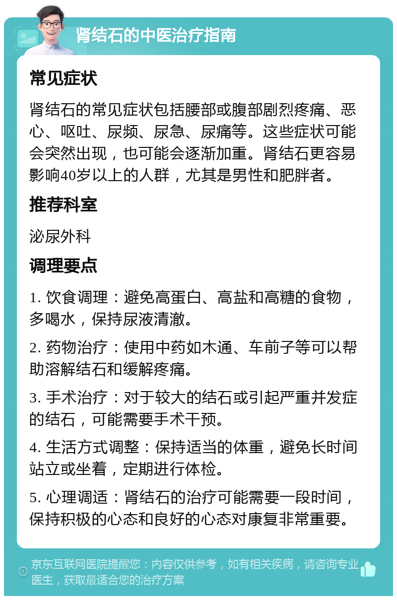 肾结石的中医治疗指南 常见症状 肾结石的常见症状包括腰部或腹部剧烈疼痛、恶心、呕吐、尿频、尿急、尿痛等。这些症状可能会突然出现，也可能会逐渐加重。肾结石更容易影响40岁以上的人群，尤其是男性和肥胖者。 推荐科室 泌尿外科 调理要点 1. 饮食调理：避免高蛋白、高盐和高糖的食物，多喝水，保持尿液清澈。 2. 药物治疗：使用中药如木通、车前子等可以帮助溶解结石和缓解疼痛。 3. 手术治疗：对于较大的结石或引起严重并发症的结石，可能需要手术干预。 4. 生活方式调整：保持适当的体重，避免长时间站立或坐着，定期进行体检。 5. 心理调适：肾结石的治疗可能需要一段时间，保持积极的心态和良好的心态对康复非常重要。