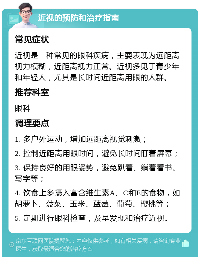 近视的预防和治疗指南 常见症状 近视是一种常见的眼科疾病，主要表现为远距离视力模糊，近距离视力正常。近视多见于青少年和年轻人，尤其是长时间近距离用眼的人群。 推荐科室 眼科 调理要点 1. 多户外运动，增加远距离视觉刺激； 2. 控制近距离用眼时间，避免长时间盯着屏幕； 3. 保持良好的用眼姿势，避免趴着、躺着看书、写字等； 4. 饮食上多摄入富含维生素A、C和E的食物，如胡萝卜、菠菜、玉米、蓝莓、葡萄、樱桃等； 5. 定期进行眼科检查，及早发现和治疗近视。