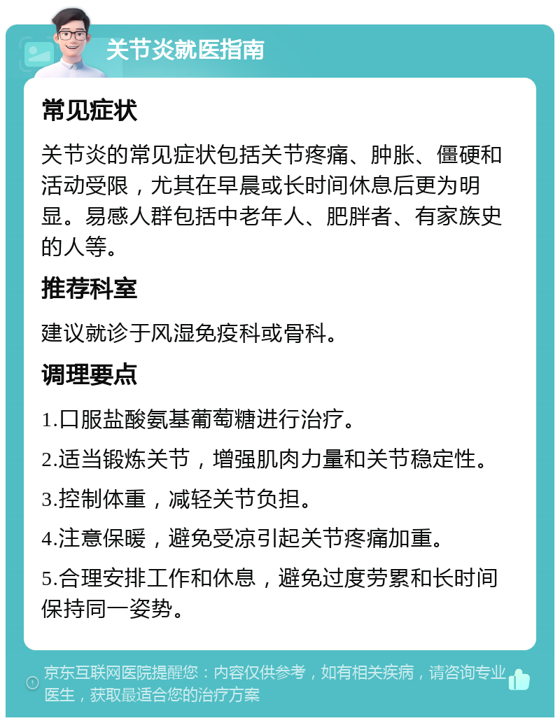 关节炎就医指南 常见症状 关节炎的常见症状包括关节疼痛、肿胀、僵硬和活动受限，尤其在早晨或长时间休息后更为明显。易感人群包括中老年人、肥胖者、有家族史的人等。 推荐科室 建议就诊于风湿免疫科或骨科。 调理要点 1.口服盐酸氨基葡萄糖进行治疗。 2.适当锻炼关节，增强肌肉力量和关节稳定性。 3.控制体重，减轻关节负担。 4.注意保暖，避免受凉引起关节疼痛加重。 5.合理安排工作和休息，避免过度劳累和长时间保持同一姿势。