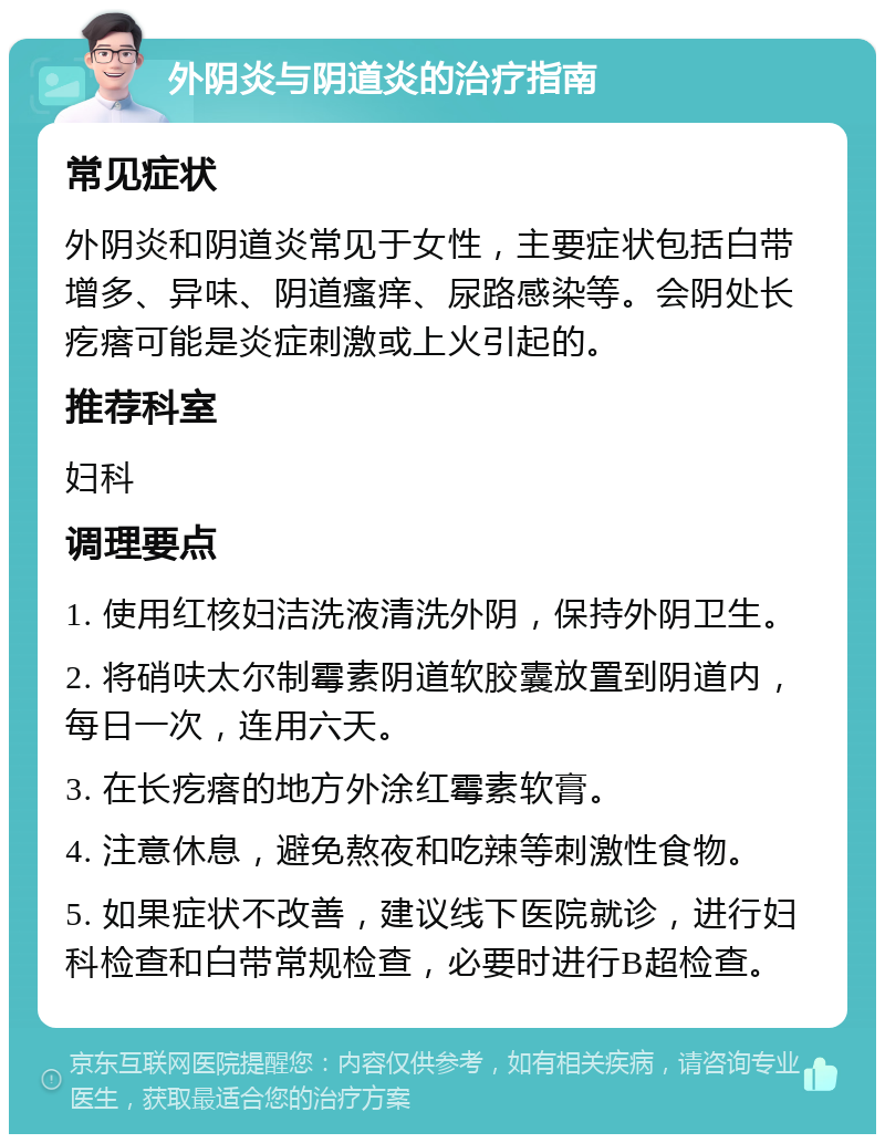 外阴炎与阴道炎的治疗指南 常见症状 外阴炎和阴道炎常见于女性，主要症状包括白带增多、异味、阴道瘙痒、尿路感染等。会阴处长疙瘩可能是炎症刺激或上火引起的。 推荐科室 妇科 调理要点 1. 使用红核妇洁洗液清洗外阴，保持外阴卫生。 2. 将硝呋太尔制霉素阴道软胶囊放置到阴道内，每日一次，连用六天。 3. 在长疙瘩的地方外涂红霉素软膏。 4. 注意休息，避免熬夜和吃辣等刺激性食物。 5. 如果症状不改善，建议线下医院就诊，进行妇科检查和白带常规检查，必要时进行B超检查。