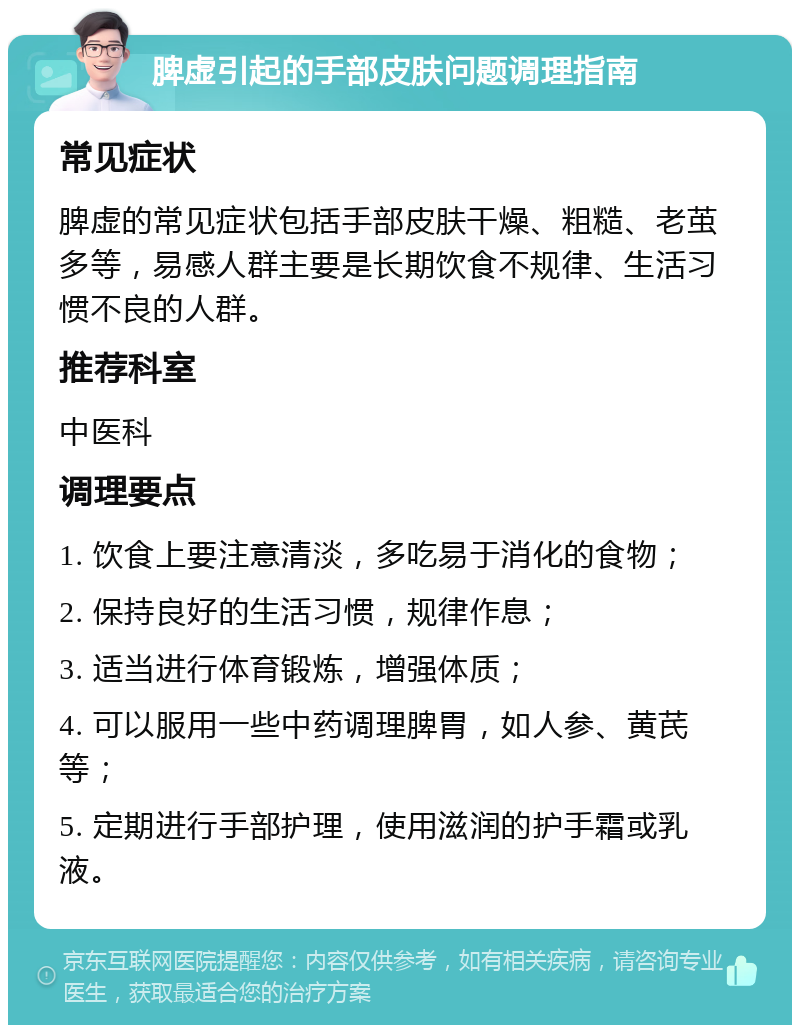 脾虚引起的手部皮肤问题调理指南 常见症状 脾虚的常见症状包括手部皮肤干燥、粗糙、老茧多等，易感人群主要是长期饮食不规律、生活习惯不良的人群。 推荐科室 中医科 调理要点 1. 饮食上要注意清淡，多吃易于消化的食物； 2. 保持良好的生活习惯，规律作息； 3. 适当进行体育锻炼，增强体质； 4. 可以服用一些中药调理脾胃，如人参、黄芪等； 5. 定期进行手部护理，使用滋润的护手霜或乳液。